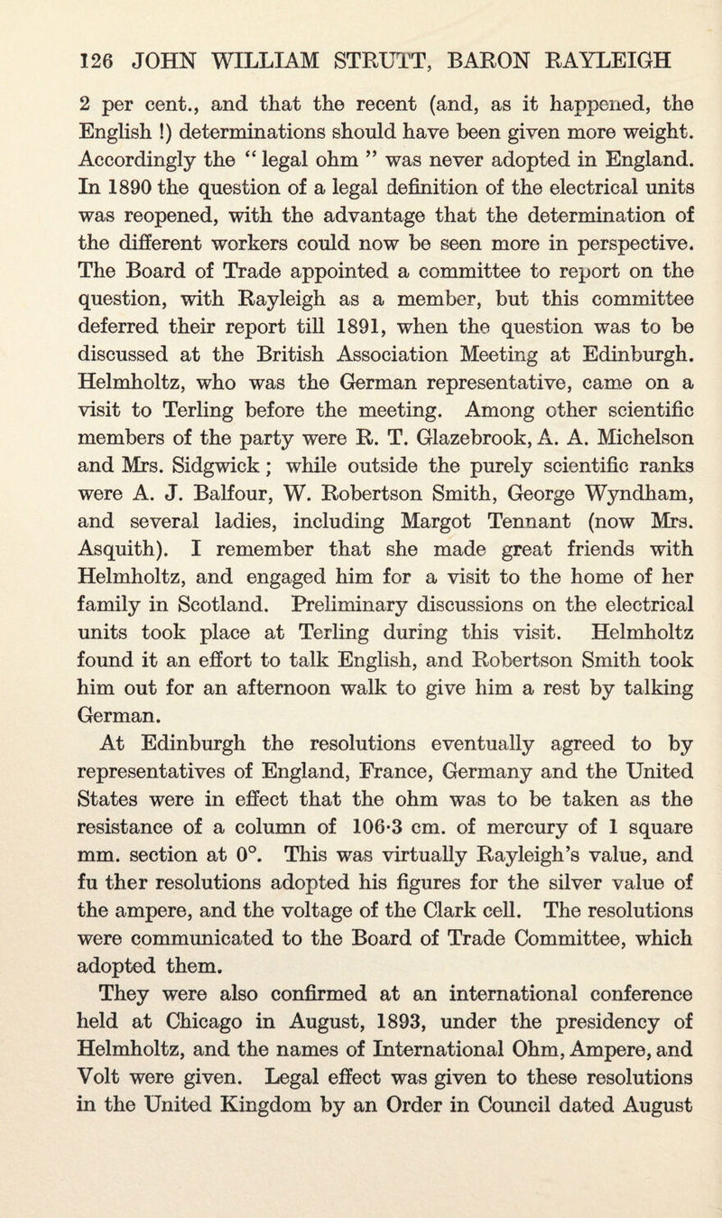 2 per cent., and that the recent (and, as it happened, the English !) determinations should have been given more weight. Accordingly the “ legal ohm ” was never adopted in England. In 1890 the question of a legal definition of the electrical units was reopened, with the advantage that the determination of the different workers could now be seen more in perspective. The Board of Trade appointed a committee to report on the question, with Rayleigh as a member, but this committee deferred their report till 1891, when the question was to be discussed at the British Association Meeting at Edinburgh. Helmholtz, who was the German representative, came on a visit to Terling before the meeting. Among other scientific members of the party were R. T. Glazebrook, A. A. Michelson and Mrs. Sidgwick; while outside the purely scientific ranks were A. J. Balfour, W. Robertson Smith, George Wyndham, and several ladies, including Margot Tennant (now Mrs. Asquith). I remember that she made great friends with Helmholtz, and engaged him for a visit to the home of her family in Scotland. Preliminary discussions on the electrical units took place at Terling during this visit. Helmholtz found it an effort to talk English, and Robertson Smith took him out for an afternoon walk to give him a rest by talking German. At Edinburgh the resolutions eventually agreed to by representatives of England, France, Germany and the United States were in effect that the ohm was to be taken as the resistance of a column of 106-3 cm. of mercury of 1 square mm. section at 0°. This was virtually Rayleigh’s value, and fu ther resolutions adopted his figures for the silver value of the ampere, and the voltage of the Clark cell. The resolutions were communicated to the Board of Trade Committee, which adopted them. They were also confirmed at an international conference held at Chicago in August, 1893, under the presidency of Helmholtz, and the names of International Ohm, Ampere, and Volt were given. Legal effect was given to these resolutions in the United Kingdom by an Order in Council dated August