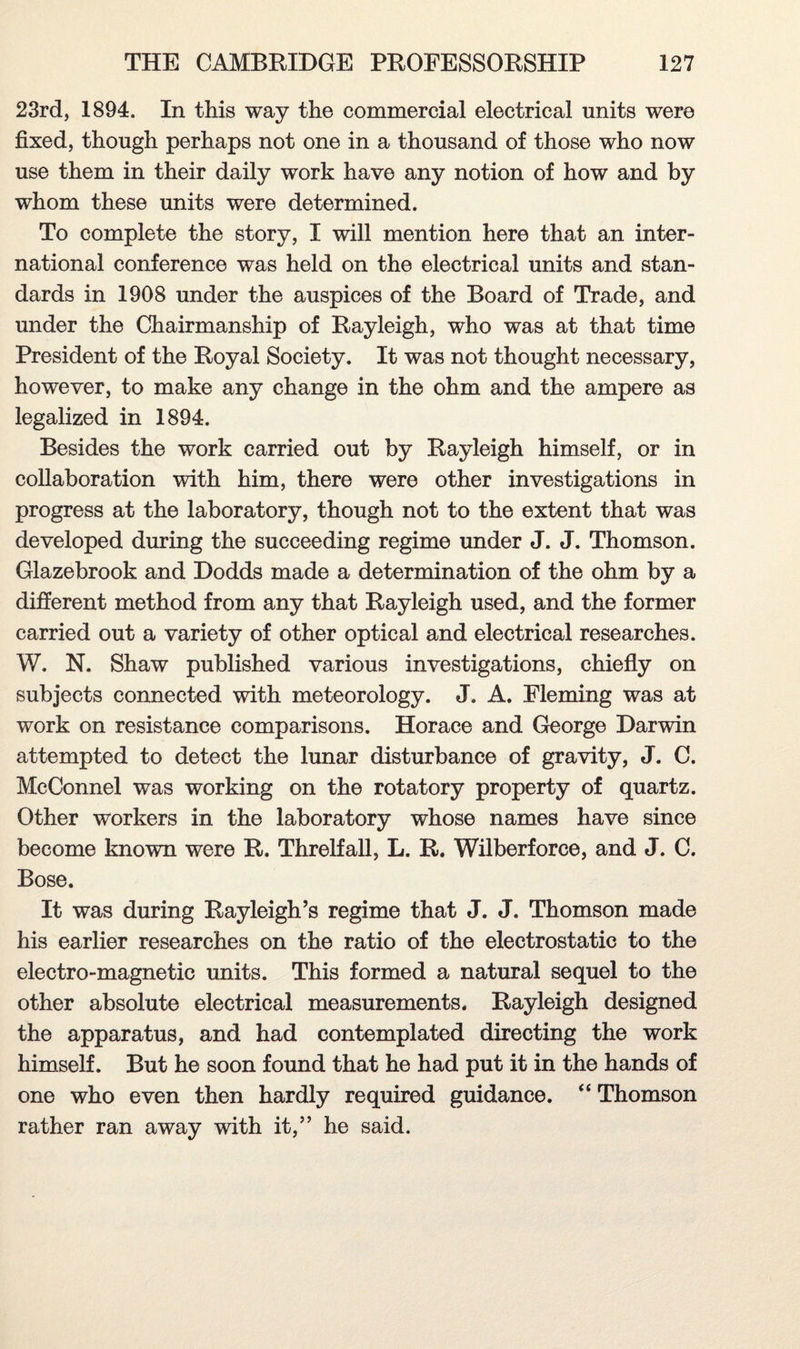 23rd, 1894. In this way the commercial electrical units were fixed, though perhaps not one in a thousand of those who now use them in their daily work have any notion of how and by whom these units were determined. To complete the story, I will mention here that an inter¬ national conference was held on the electrical units and stan¬ dards in 1908 under the auspices of the Board of Trade, and under the Chairmanship of Rayleigh, who was at that time President of the Royal Society. It was not thought necessary, however, to make any change in the ohm and the ampere as legalized in 1894. Besides the work carried out by Rayleigh himself, or in collaboration with him, there were other investigations in progress at the laboratory, though not to the extent that was developed during the succeeding regime under J. J. Thomson. Glazebrook and Dodds made a determination of the ohm by a different method from any that Rayleigh used, and the former carried out a variety of other optical and electrical researches. W. N. Shaw published various investigations, chiefly on subjects connected with meteorology. J. A. Fleming was at work on resistance comparisons. Horace and George Darwin attempted to detect the lunar disturbance of gravity, J. C. McConnel was working on the rotatory property of quartz. Other workers in the laboratory whose names have since become known were R. Threlfall, L. R. Wilberforce, and J. C. Bose. It was during Rayleigh’s regime that J. J. Thomson made his earlier researches on the ratio of the electrostatic to the electro-magnetic units. This formed a natural sequel to the other absolute electrical measurements. Rayleigh designed the apparatus, and had contemplated directing the work himself. But he soon found that he had put it in the hands of one who even then hardly required guidance. “ Thomson rather ran away with it,” he said.