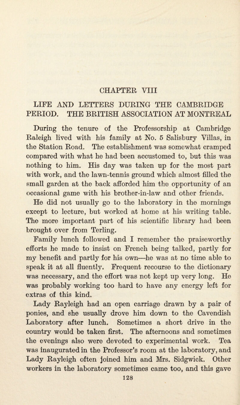 CHAPTER VIII LIFE AND LETTERS DURING THE CAMBRIDGE PERIOD. THE BRITISH ASSOCIATION AT MONTREAL During the tenure of the Professorship at Cambridge Raleigh lived with his family at No. 5 Salisbury Villas, in the Station Road. The establishment was somewhat cramped compared with what he had been accustomed to, but this was nothing to him. His day was taken up for the most part with work, and the lawn-tennis ground which almost filled the small garden at the back afforded him the opportunity of an occasional game with his brother-in-law and other friends. He did not usually go to the laboratory in the mornings except to lecture, but worked at home at his writing table. The more important part of his scientific library had been brought over from Terling. Family lunch followed and I remember the praiseworthy efforts he made to insist on French being talked, partly for my benefit and partly for his own-—he was at no time able to speak it at all fluently. Frequent recourse to the dictionary was necessary, and the effort was not kept up very long. He was probably working too hard to have any energy left for extras of this kind. Lady Rayleigh had an open carriage drawn by a pair of ponies, and she usually drove him down to the Cavendish Laboratory after lunch. Sometimes a short drive in the country would be taken first. The afternoons and sometimes the evenings also were devoted to experimental work. Tea was inaugurated in the Professor’s room at the laboratory, and Lady Rayleigh often joined him and Mrs. Sidgwick. Other workers in the laboratory sometimes came too, and this gave