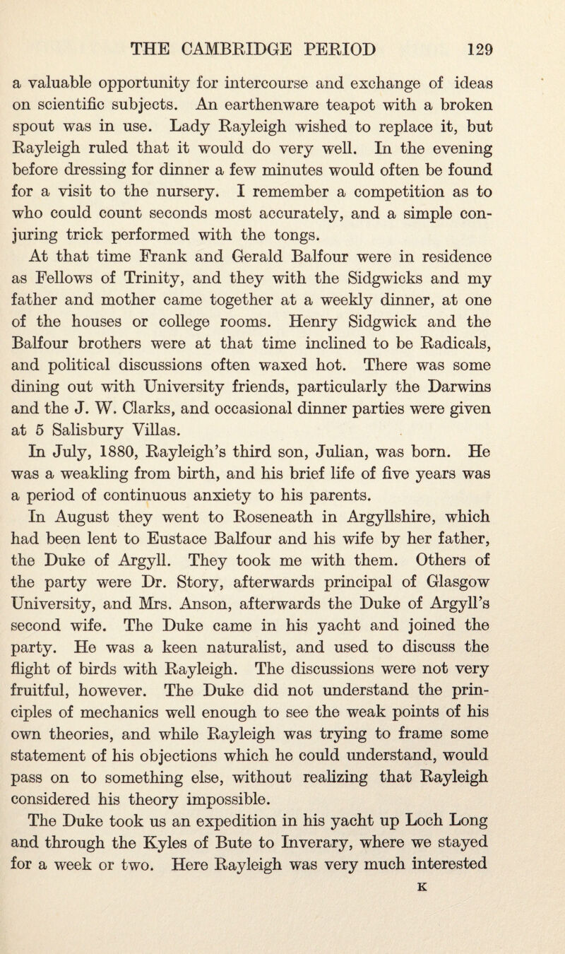 a valuable opportunity for intercourse and exchange of ideas on scientific subjects. An earthenware teapot with a broken spout was in use. Lady Rayleigh wished to replace it, but Rayleigh ruled that it would do very well. In the evening before dressing for dinner a few minutes would often be found for a visit to the nursery. I remember a competition as to who could count seconds most accurately, and a simple con¬ juring trick performed with the tongs. At that time Frank and Gerald Balfour were in residence as Fellows of Trinity, and they with the Sidgwicks and my father and mother came together at a weekly dinner, at one of the houses or college rooms. Henry Sidgwick and the Balfour brothers were at that time inclined to be Radicals, and political discussions often waxed hot. There was some dining out with University friends, particularly the Darwins and the J. W. Clarks, and occasional dinner parties were given at 5 Salisbury Villas. In July, 1880, Rayleigh’s third son, Julian, was born. He was a weakling from birth, and his brief life of five years was a period of continuous anxiety to his parents. In August they went to Roseneath in Argyllshire, which had been lent to Eustace Balfour and his wife by her father, the Duke of Argyll. They took me with them. Others of the party wTere Dr. Story, afterwards principal of Glasgow University, and Mrs. Anson, afterwards the Duke of Argyll’s second wife. The Duke came in his yacht and joined the party. He was a keen naturalist, and used to discuss the flight of birds with Rayleigh. The discussions were not very fruitful, however. The Duke did not understand the prin¬ ciples of mechanics well enough to see the weak points of his own theories, and while Rayleigh was trying to frame some statement of his objections which he could understand, would pass on to something else, without realizing that Rayleigh considered his theory impossible. The Duke took us an expedition in his yacht up Loch Long and through the Kyles of Bute to Inverary, where we stayed for a week or two. Here Rayleigh was very much interested K