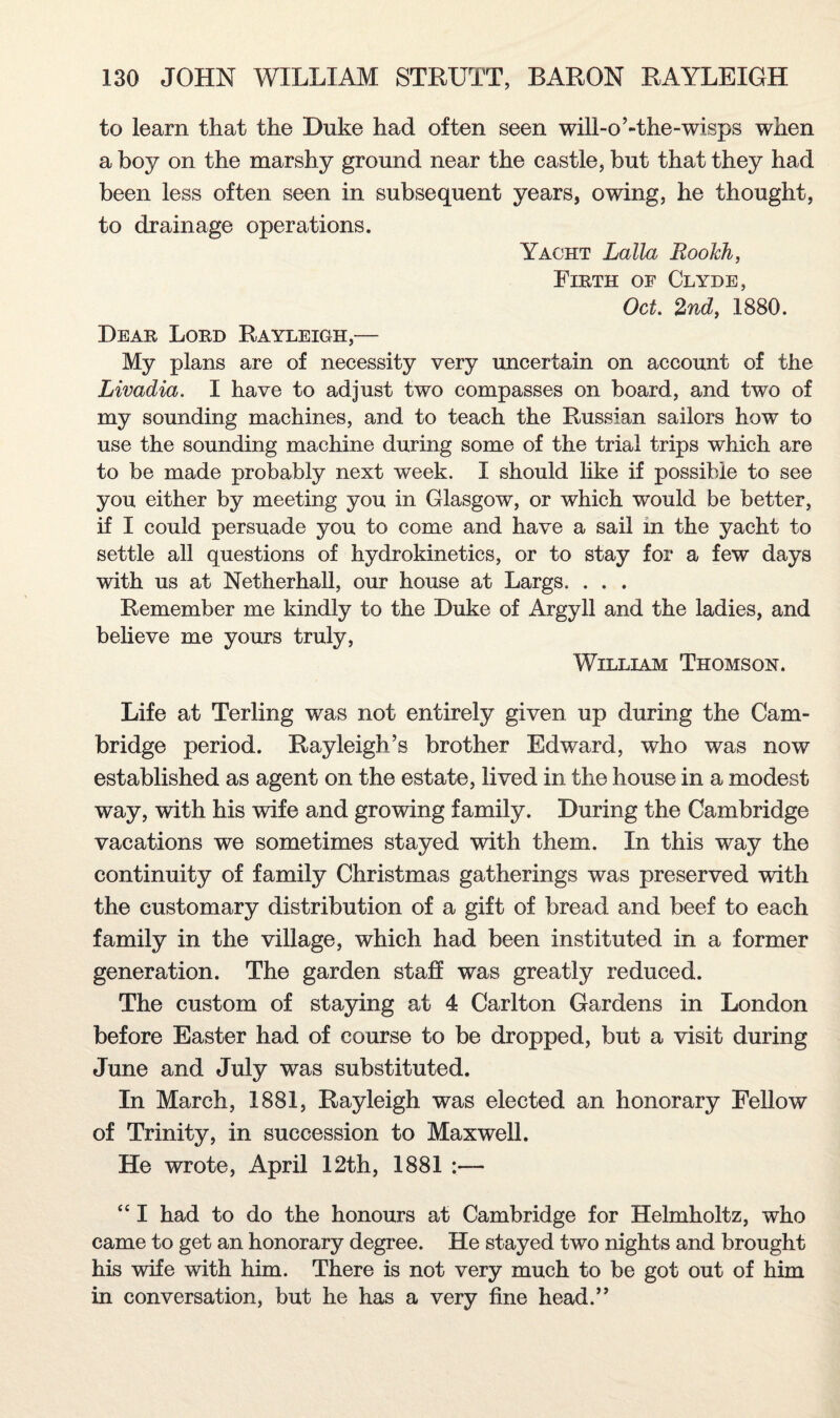 to learn that the Duke had often seen will-o’-the-wisps when a boy on the marshy ground near the castle, but that they had been less often seen in subsequent years, owing, he thought, to drainage operations. Yacht Lalla Roolch, Firth of Clyde, Oct. 2nd, 1880. Dear Lord Rayleigh,— My plans are of necessity very uncertain on account of the Livadia. I have to adjust two compasses on board, and two of my sounding machines, and to teach the Russian sailors how to use the sounding machine during some of the trial trips which are to be made probably next week. I should like if possible to see you either by meeting you in Glasgow, or which would be better, if I could persuade you to come and have a sail in the yacht to settle all questions of hydrokinetics, or to stay for a few days with us at Netherhall, our house at Largs. . . . Remember me kindly to the Duke of Argyll and the ladies, and believe me yours truly, William Thomson. Life at Terling was not entirely given up during the Cam¬ bridge period. Rayleigh’s brother Edward, who was now established as agent on the estate, lived in the house in a modest way, with his wife and growing family. During the Cambridge vacations we sometimes stayed with them. In this way the continuity of family Christmas gatherings was preserved with the customary distribution of a gift of bread and beef to each family in the village, which had been instituted in a former generation. The garden staff was greatly reduced. The custom of staying at 4 Carlton Gardens in London before Easter had of course to be dropped, but a visit during June and July was substituted. In March, 1881, Rayleigh was elected an honorary Fellow of Trinity, in succession to Maxwell. He wrote, April 12th, 1881 :— “ I had to do the honours at Cambridge for Helmholtz, who came to get an honorary degree. He stayed two nights and brought his wife with him. There is not very much to be got out of him in conversation, but he has a very fine head.”