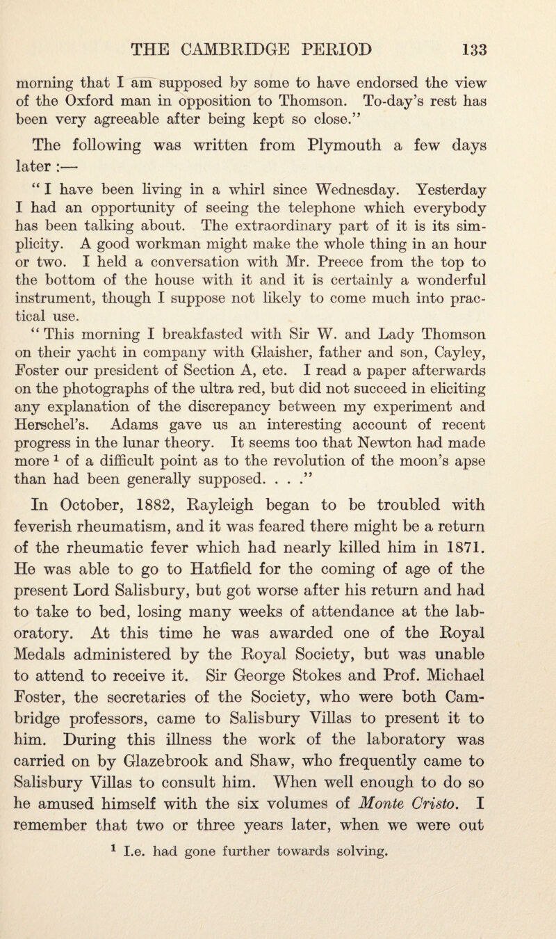 morning that I am supposed by some to have endorsed the view of the Oxford man in opposition to Thomson. To-day’s rest has been very agreeable after being kept so close.” The following was written from Plymouth a few days later :— “ I have been living in a whirl since Wednesday. Yesterday I had an opportunity of seeing the telephone which everybody has been talking about. The extraordinary part of it is its sim¬ plicity. A good workman might make the whole thing in an hour or two. I held a conversation with Mr. Preece from the top to the bottom of the house with it and it is certainly a wonderful instrument, though I suppose not likely to come much into prac¬ tical use. “This morning I breakfasted with Sir W. and Lady Thomson on their yacht in company with Glaisher, father and son, Cayley, Foster our president of Section A, etc. I read a paper afterwards on the photographs of the ultra red, but did not succeed in eliciting any explanation of the discrepancy between my experiment and Herschel’s. Adams gave us an interesting account of recent progress in the lunar theory. It seems too that Newton had made more 1 of a difficult point as to the revolution of the moon’s apse than had been generally supposed. . . .” In October, 1882, Rayleigh began to be troubled with feverish rheumatism, and it was feared there might be a return of the rheumatic fever which had nearly killed him in 1871. He was able to go to Hatfield for the coming of age of the present Lord Salisbury, but got worse after his return and had to take to bed, losing many weeks of attendance at the lab¬ oratory. At this time he was awarded one of the Royal Medals administered by the Royal Society, but was unable to attend to receive it. Sir George Stokes and Prof. Michael Foster, the secretaries of the Society, who were both Cam¬ bridge professors, came to Salisbury Villas to present it to him. During this illness the work of the laboratory was carried on by Glazebrook and Shaw, who frequently came to Salisbury Villas to consult him. When well enough to do so he amused himself with the six volumes of Monte Cristo. I remember that two or three years later, when we were out 1 I.e. had gone further towards solving.