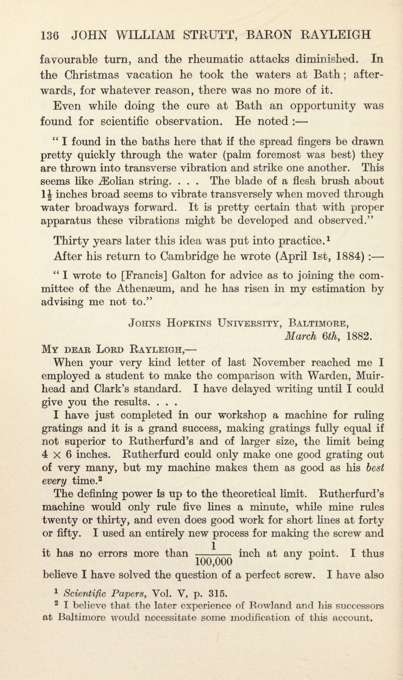 favourable turn, and the rheumatic attacks diminished. In the Christmas vacation he took the waters at Bath; after¬ wards, for whatever reason, there was no more of it. Even while doing the cure at Bath an opportunity was found for scientific observation. He noted :— “ I found in the baths here that if the spread fingers be drawn pretty quickly through the water (palm foremost was best) they are thrown into transverse vibration and strike one another. This seems like iEolian string. . . . The blade of a flesh brush about 11 inches broad seems to vibrate transversely when moved through water broadways forward. It is pretty certain that with proper apparatus these vibrations might be developed and observed.” Thirty years later this idea was put into practice.1 After his return to Cambridge he wrote (April 1st, 1884) :— “ I wrote to [Francis] Galton for advice as to joining the com¬ mittee of the Athenaeum, and he has risen in my estimation by advising me not to.” Johns Hopkins University, Baltimore, March 6th, 1882. My dear Lord Rayleigh,— When your very kind letter of last November reached me I employed a student to make the comparison with Warden, Muir- head and Clark’s standard. I have delayed writing until I could give you the results. . . . I have just completed in our workshop a machine for ruling gratings and it is a grand success, making gratings fully equal if not superior to Rutherfurd’s and of larger size, the limit being 4x6 inches. Rutherfurd could only make one good grating out of very many, but my machine makes them as good as his best every time.2 The defining power is up to the theoretical limit. Rutherfurd’s machine would only rule five lines a minute, while mine rules twenty or thirty, and even does good work for short fines at forty or fifty. I used an entirely new process for making the screw and it has no errors more than —-— inch at any point. I thus believe I have solved the question of a perfect screw. I have also 1 Scientific Papers, Vol. V, p. 315. 2 I believe that the later experience of Rowland and his successors at Baltimore would necessitate some modification of this account.