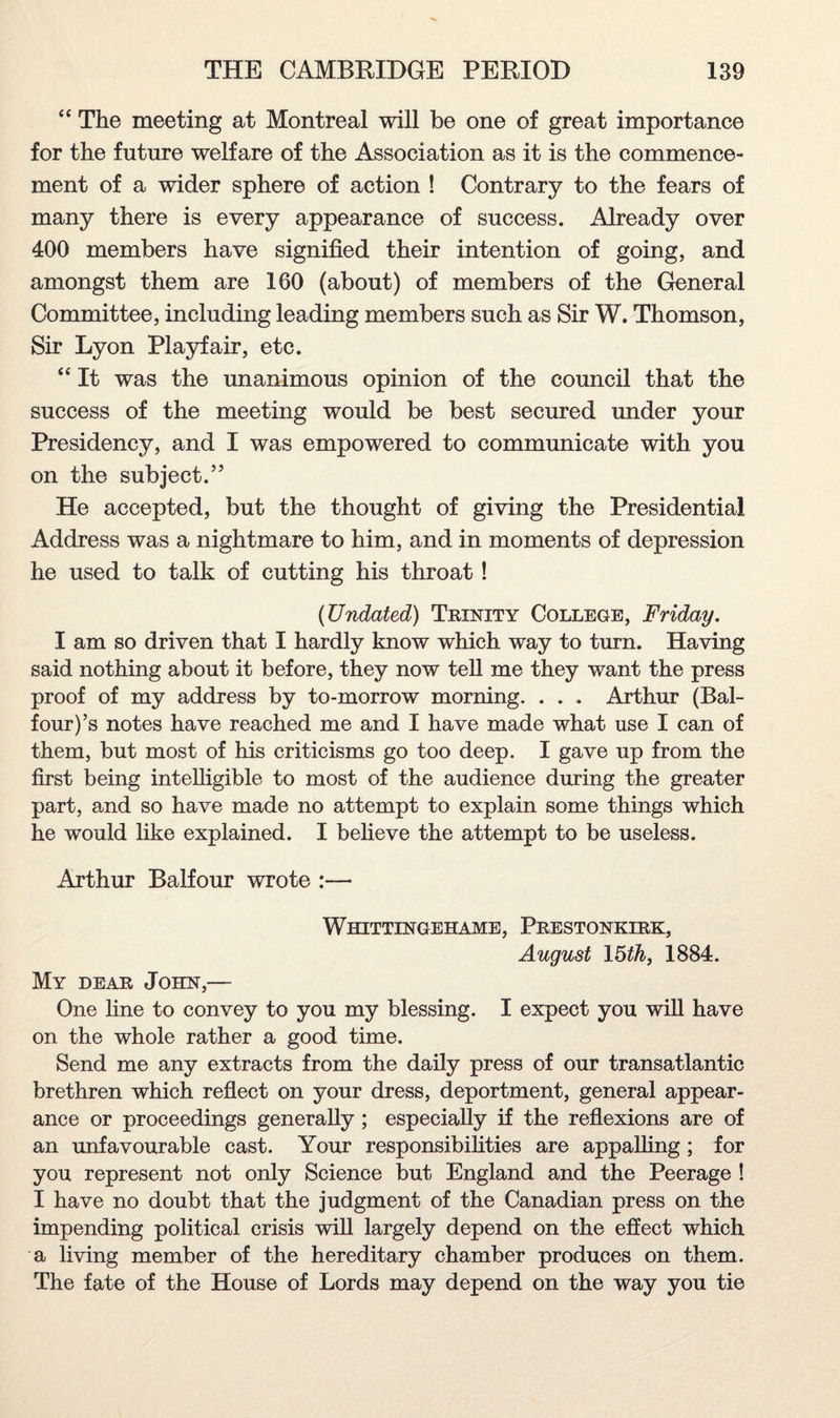 “ The meeting at Montreal will be one of great importance for the future welfare of the Association as it is the commence¬ ment of a wider sphere of action ! Contrary to the fears of many there is every appearance of success. Already over 400 members have signified their intention of going, and amongst them are 160 (about) of members of the General Committee, including leading members such as Sir W. Thomson, Sir Lyon Playfair, etc. “ It was the unanimous opinion of the council that the success of the meeting would be best secured under your Presidency, and I was empowered to communicate with you on the subject.” He accepted, but the thought of giving the Presidential Address was a nightmare to him, and in moments of depression he used to talk of cutting his throat! (Undated) Trinity College, Friday. I am so driven that I hardly know which way to turn. Having said nothing about it before, they now tell me they want the press proof of my address by to-morrow morning. . . . Arthur (Bal¬ four)^ notes have reached me and I have made what use I can of them, but most of his criticisms go too deep. I gave up from the first being intelligible to most of the audience during the greater part, and so have made no attempt to explain some things which he would like explained. I believe the attempt to be useless. Arthur Balfour wrote :— Wiiittingehame, Prestonkirk, August 15th, 1884. My dear John,— One line to convey to you my blessing. I expect you will have on the whole rather a good time. Send me any extracts from the daily press of our transatlantic brethren which reflect on your dress, deportment, general appear¬ ance or proceedings generally ; especially if the reflexions are of an unfavourable cast. Your responsibilities are appalling; for you represent not only Science but England and the Peerage ! I have no doubt that the judgment of the Canadian press on the impending political crisis will largely depend on the effect which a living member of the hereditary chamber produces on them. The fate of the House of Lords may depend on the way you tie