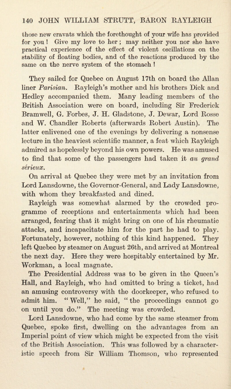 those new cravats which the forethought of your wife has provided for you ! Give my love to her ; may neither you nor she have practical experience of the effect of violent oscillations on the stability of floating bodies, and of the reactions produced by the same on the nerve system of the stomach ! They sailed for Quebec on August 17th on board the Allan liner Parisian. Rayleigh’s mother and his brothers Dick and Hedley accompanied them. Many leading members of the British Association were on board, including Sir Frederick Bramwell, G. Forbes, J. H. Gladstone, J. Dewar, Lord Rosse and W. Chandler Roberts (afterwards Robert Austin). The latter enlivened one of the evenings by delivering a nonsense lecture in the heaviest scientific manner, a feat which Rayleigh admired as hopelessly beyond his own powers. He was amused to find that some of the passengers had taken it au grand serieux. On arrival at Quebec they were met by an invitation from Lord Lansdowne, the Governor-General, and Lady Lansdowne, with whom they breakfasted and dined. Rayleigh was somewhat alarmed by the crowded pro¬ gramme of receptions and entertainments which had been arranged, fearing that it might bring on one of his rheumatic attacks, and incapacitate him for the part he had to play. Fortunately, however, nothing of this kind happened. They left Quebec by steamer on August 26th, and arrived at Montreal the next day. Here they were hospitably entertained by Mr. Workman, a local magnate. The Presidential Address was to be given in the Queen’s Hall, and Rayleigh, who had omitted to bring a ticket, had an amusing controversy with the doorkeeper, who refused to admit him. “ Well,” he said, “ the proceedings cannot go on until you do.” The meeting was crowded. Lord Lansdowne, who had come by the same steamer from Quebec, spoke first, dwelling on the advantages from an Imperial point of view which might be expected from the visit of the British Association. This was followed by a character¬ istic speech from Sir William Thomson, who represented