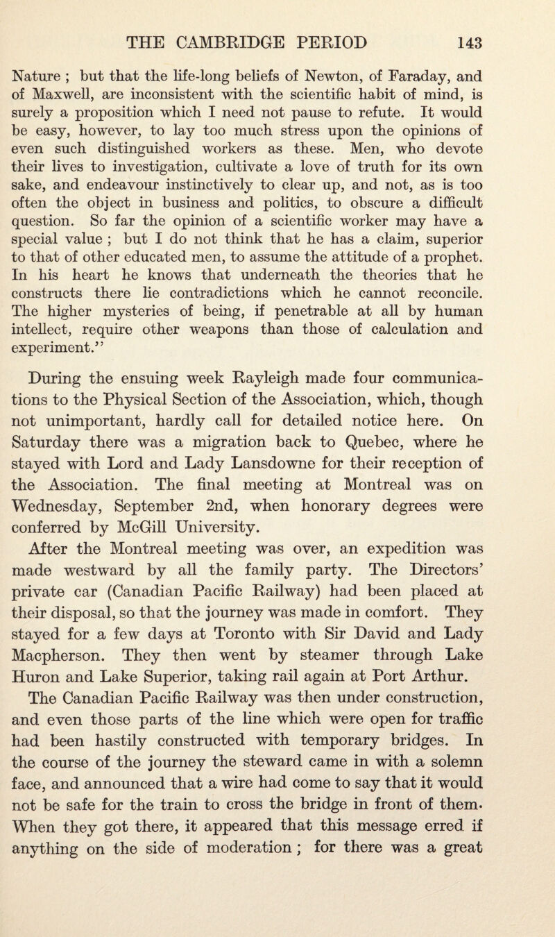 Nature ; but that the life-long beliefs of Newton, of Faraday, and of Maxwell, are inconsistent with the scientific habit of mind, is surely a proposition which I need not pause to refute. It would be easy, however, to lay too much stress upon the opinions of even such distinguished workers as these. Men, who devote their lives to investigation, cultivate a love of truth for its own sake, and endeavour instinctively to clear up, and not, as is too often the object in business and politics, to obscure a difficult question. So far the opinion of a scientific worker may have a special value ; but I do not think that he has a claim, superior to that of other educated men, to assume the attitude of a prophet. In his heart he knows that underneath the theories that he constructs there lie contradictions which he cannot reconcile. The higher mysteries of being, if penetrable at all by human intellect, require other weapons than those of calculation and experiment.” During the ensuing week Rayleigh made four communica¬ tions to the Physical Section of the Association, which, though not unimportant, hardly call for detailed notice here. On Saturday there was a migration back to Quebec, where he stayed with Lord and Lady Lansdowne for their reception of the Association. The final meeting at Montreal was on Wednesday, September 2nd, when honorary degrees were conferred by McGill University. After the Montreal meeting was over, an expedition was made westward by all the family party. The Directors’ private ca.r (Canadian Pacific Railway) had been placed at their disposal, so that the journey was made in comfort. They stayed for a few days at Toronto with Sir David and Lady Macpherson. They then went by steamer through Lake Huron and Lake Superior, taking rail again at Port Arthur. The Canadian Pacific Railway was then under construction, and even those parts of the line which were open for traffic had been hastily constructed with temporary bridges. In the course of the journey the steward came in with a solemn face, and announced that a wire had come to say that it would not be safe for the train to cross the bridge in front of them. When they got there, it appeared that this message erred if anything on the side of moderation; for there was a great