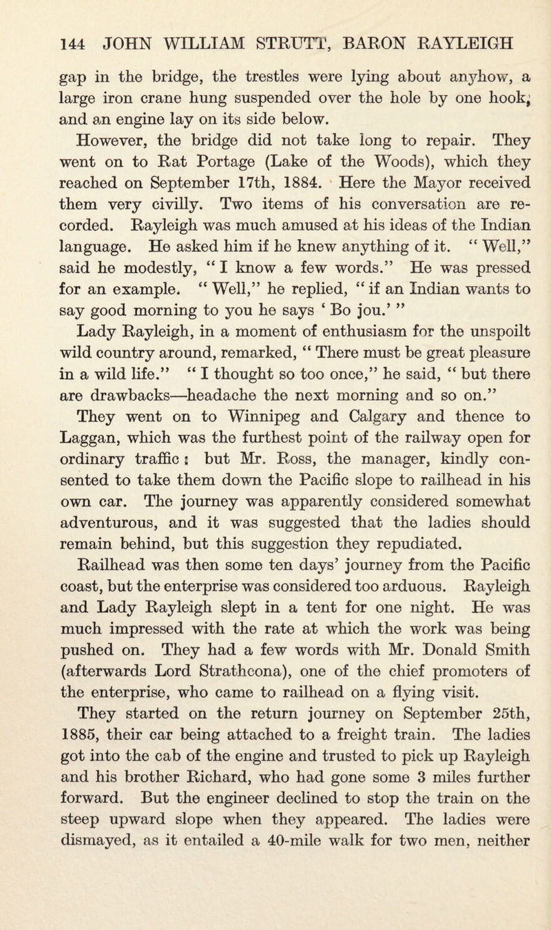 gap in the bridge, the trestles were lying about anyhow, a large iron crane hung suspended over the hole by one hook’ and an engine lay on its side below. However, the bridge did not take long to repair. They went on to Rat Portage (Lake of the Woods), which they reached on September 17th, 1884. Here the Mayor received them very civilly. Two items of his conversation are re¬ corded. Rayleigh was much amused at his ideas of the Indian language. He asked him if he knew anything of it. “ Well,” said he modestly, “ I know a few words.” He was pressed for an example. “ Well,” he replied, “ if an Indian wants to say good morning to you he says ‘Bo jou.’ ” Lady Rayleigh, in a moment of enthusiasm for the unspoilt wild country around, remarked, “ There must be great pleasure in a wild life.” “ I thought so too once,” he said, “ but there are drawbacks—headache the next morning and so on.” They went on to Winnipeg and Calgary and thence to Laggan, which was the furthest point of the railway open for ordinary traffic g but Mr. Ross, the manager, kindly con¬ sented to take them down the Pacific slope to railhead in his own car. The journey was apparently considered somewhat adventurous, and it was suggested that the ladies should remain behind, but this suggestion they repudiated. Railhead was then some ten days7 journey from the Pacific coast, but the enterprise was considered too arduous. Rayleigh and Lady Rayleigh slept in a tent for one night. He was much impressed with the rate at which the work was being pushed on. They had a few words with Mr. Donald Smith (afterwards Lord Strathcona), one of the chief promoters of the enterprise, who came to railhead on a flying visit. They started on the return journey on September 25th, 1885, their car being attached to a freight train. The ladies got into the cab of the engine and trusted to pick up Rayleigh and his brother Richard, who had gone some 3 miles further forward. But the engineer declined to stop the train on the steep upward slope when they appeared. The ladies were dismayed, as it entailed a 40-mile walk for two men, neither