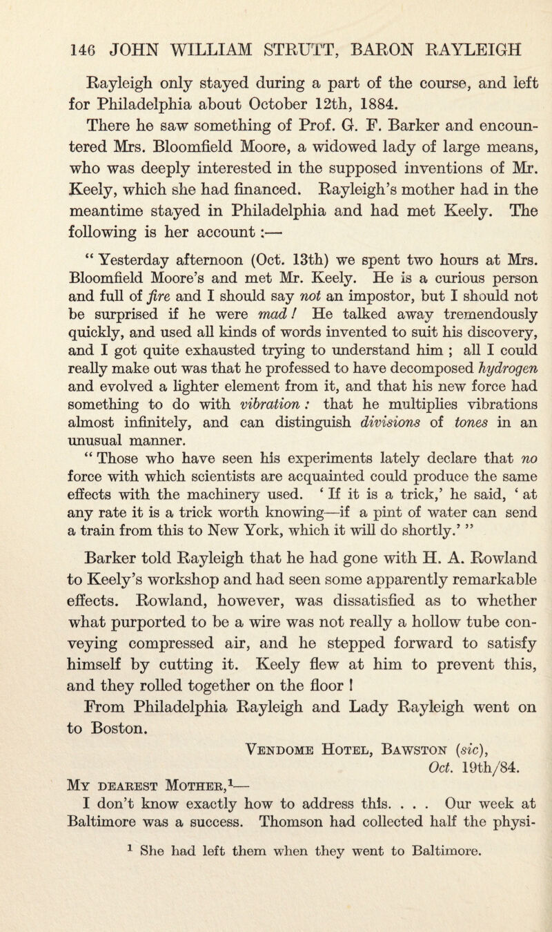 Rayleigh only stayed during a part of the course, and left for Philadelphia about October 12th, 1884. There he saw something of Prof. G. F. Barker and encoun¬ tered Mrs. Bloomfield Moore, a widowed lady of large means, who was deeply interested in the supposed inventions of Mr. Keely, which she had financed. Rayleigh’s mother had in the meantime stayed in Philadelphia and had met Keely. The following is her account:— “ Yesterday afternoon (Oct. 13th) we spent two hours at Mrs. Bloomfield Moore’s and met Mr. Keely. He is a curious person and full of fire and I should say not an impostor, but I should not be surprised if he were mad! He talked away tremendously quickly, and used all kinds of words invented to suit his discovery, and I got quite exhausted trying to understand him ; all I could really make out was that he professed to have decomposed hydrogen and evolved a lighter element from it, and that his new force had something to do with vibration : that he multiplies vibrations almost infinitely, and can distinguish divisions of tones in an unusual manner. “ Those who have seen his experiments lately declare that no force with which scientists are acquainted could produce the same effects with the machinery used. * If it is a trick,’ he said, ‘ at any rate it is a trick worth knowing—if a pint of water can send a train from this to New York, which it will do shortly.’ ” Barker told Rayleigh that he had gone with IT. A. Rowland to Keely’s workshop and had seen some apparently remarkable effects. Rowland, however, was dissatisfied as to whether what purported to be a wire was not really a hollow tube con¬ veying compressed air, and he stepped forward to satisfy himself by cutting it. Keely flew at him to prevent this, and they rolled together on the floor I From Philadelphia Rayleigh and Lady Rayleigh went on to Boston. Vendome Hotel, Bawston (sic), Oct. 19th/84. My dearest Mother,1— I don’t know exactly how to address this. . . . Our week at Baltimore was a success. Thomson had collected half the physi- 1 She had left them when they went to Baltimore.