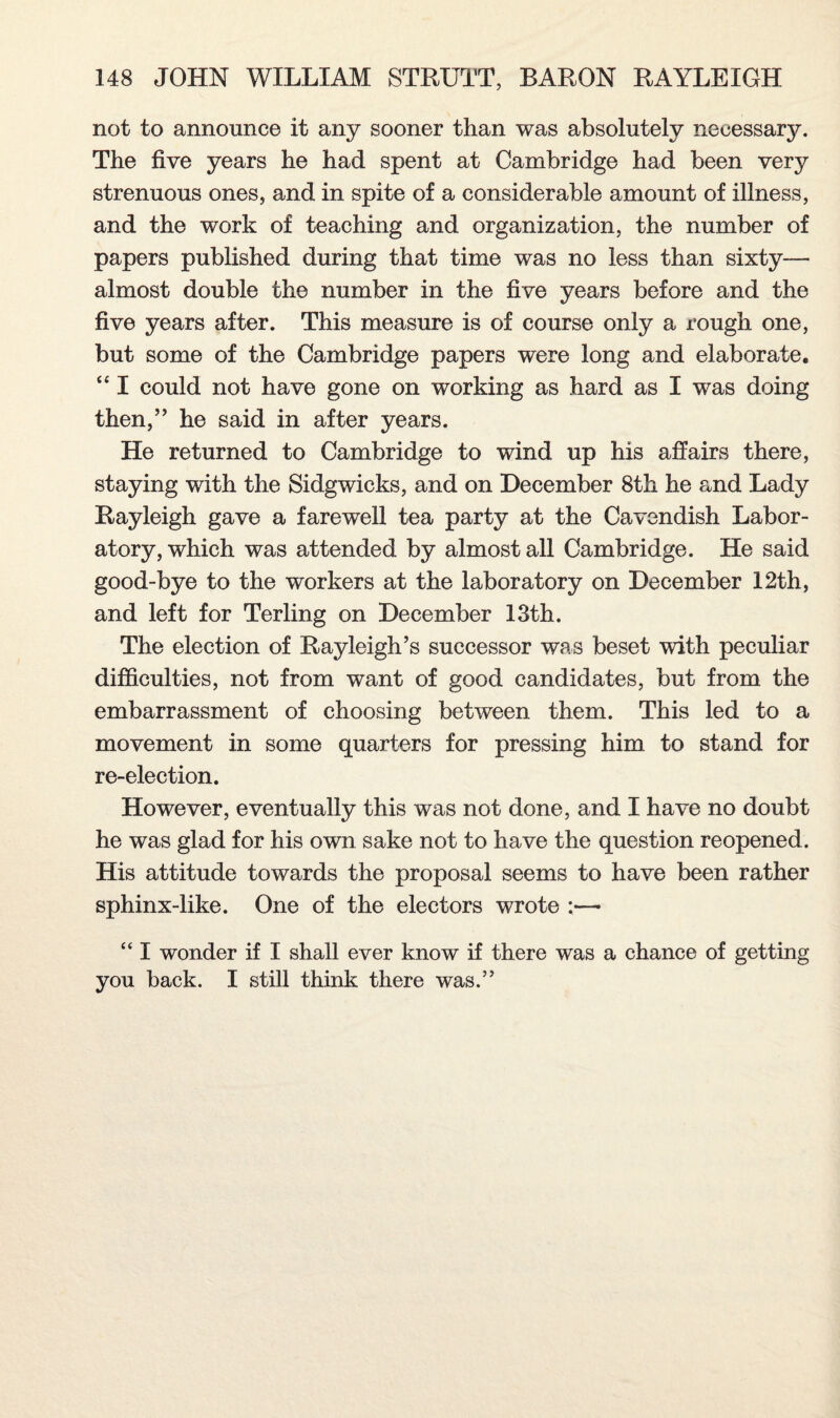 not to announce it any sooner than was absolutely necessary. The five years he had spent at Cambridge had been very strenuous ones, and in spite of a considerable amount of illness, and the work of teaching and organization, the number of papers published during that time was no less than sixty— almost double the number in the five years before and the five years after. This measure is of course only a rough one, but some of the Cambridge papers were long and elaborate. “ I could not have gone on working as hard as I was doing then,” he said in after years. He returned to Cambridge to wind up his affairs there, staying with the Sidgwicks, and on December 8th he and Lady Rayleigh gave a farewell tea party at the Cavendish Labor¬ atory, which was attended by almost all Cambridge. He said good-bye to the workers at the laboratory on December 12th, and left for Terling on December 13th. The election of Rayleigh’s successor was beset with peculiar difficulties, not from want of good candidates, but from the embarrassment of choosing between them. This led to a movement in some quarters for pressing him to stand for re-election. However, eventually this was not done, and I have no doubt he was glad for his own sake not to have the question reopened. His attitude towards the proposal seems to have been rather sphinx-like. One of the electors wrote :— “ I wonder if I shall ever know if there was a chance of getting you back. I still think there was.”