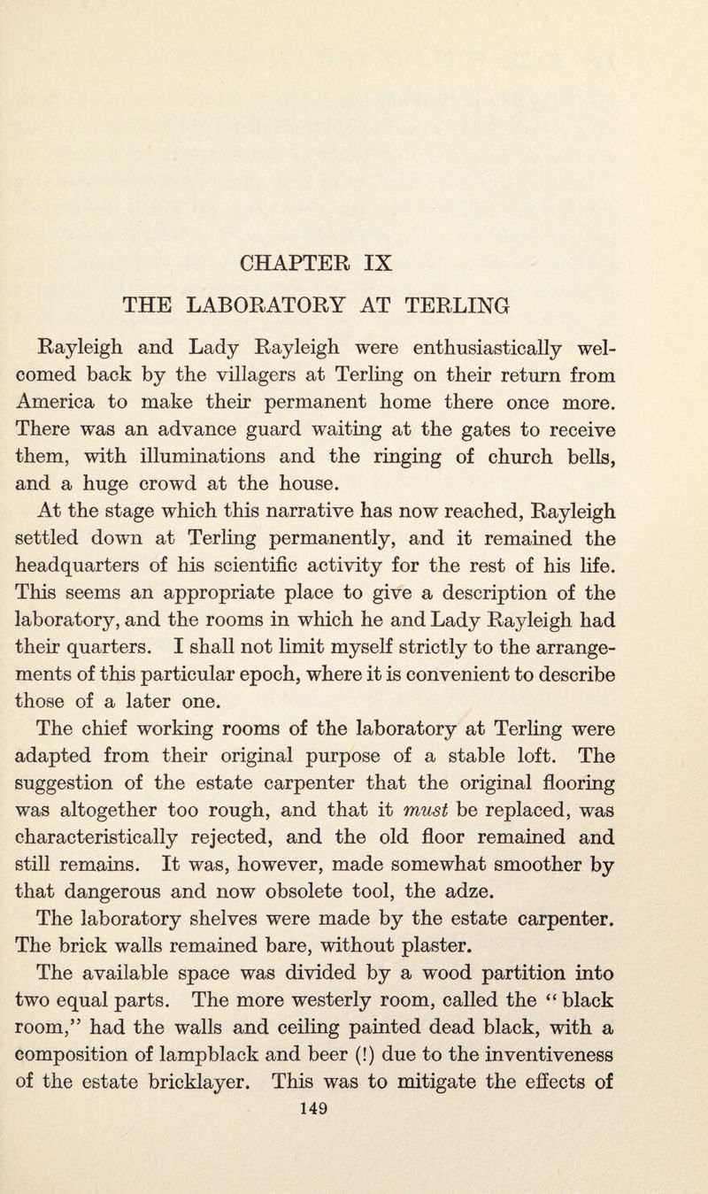 CHAPTER IX THE LABORATORY AT TERLING Rayleigh and Lady Rayleigh were enthusiastically wel¬ comed back by the villagers at Terling on their return from America to make their permanent home there once more. There was an advance guard waiting at the gates to receive them, with illuminations and the ringing of church bells, and a huge crowd at the house. At the stage which this narrative has now reached, Rayleigh settled down at Terling permanently, and it remained the headquarters of his scientific activity for the rest of his life. This seems an appropriate place to give a description of the laboratory, and the rooms in which he and Lady Rayleigh had their quarters. I shall not limit myself strictly to the arrange¬ ments of this particular epoch, where it is convenient to describe those of a later one. The chief working rooms of the laboratory at Terling were adapted from their original purpose of a stable loft. The suggestion of the estate carpenter that the original flooring was altogether too rough, and that it must be replaced, was characteristically rejected, and the old floor remained and still remains. It was, however, made somewhat smoother by that dangerous and now obsolete tool, the adze. The laboratory shelves were made by the estate carpenter. The brick walls remained bare, without plaster. The available space was divided by a wood partition into two equal parts. The more westerly room, called the “ black room,” had the walls and ceiling painted dead black, with a composition of lampblack and beer (!) due to the inventiveness of the estate bricklayer. This was to mitigate the effects of