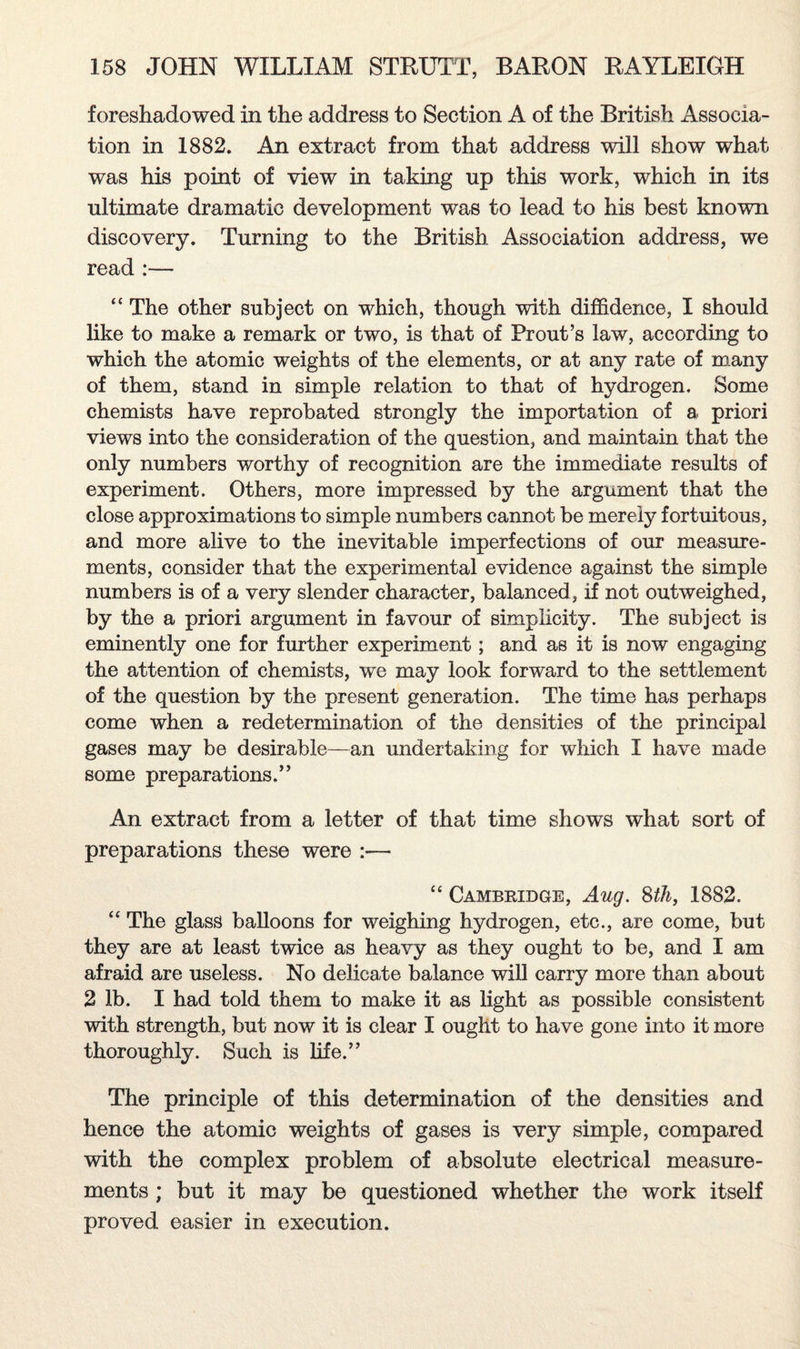 foreshadowed in the address to Section A of the British Associa¬ tion in 1882. An extract from that address will show what was his point of view in taking up this work, which in its ultimate dramatic development was to lead to his best known discovery. Turning to the British Association address, we read :— “ The other subject on which, though with diffidence, I should like to make a remark or two, is that of Prout’s law, according to which the atomic weights of the elements, or at any rate of many of them, stand in simple relation to that of hydrogen. Some chemists have reprobated strongly the importation of a priori views into the consideration of the question, and maintain that the only numbers worthy of recognition are the immediate results of experiment. Others, more impressed by the argument that the close approximations to simple numbers cannot be merely fortuitous, and more alive to the inevitable imperfections of our measure¬ ments, consider that the experimental evidence against the simple numbers is of a very slender character, balanced, if not outweighed, by the a priori argument in favour of simplicity. The subject is eminently one for further experiment; and as it is now engaging the attention of chemists, we may look forward to the settlement of the question by the present generation. The time has perhaps come when a redetermination of the densities of the principal gases may be desirable—an undertaking for which I have made some preparations.” An extract from a letter of that time shows what sort of preparations these were :— “ Cambridge, Aug. 8th, 1882. “ The glass balloons for weighing hydrogen, etc., are come, but they are at least twice as heavy as they ought to be, and I am afraid are useless. No delicate balance will carry more than about 2 lb. I had told them to make it as light as possible consistent with strength, but now it is clear I ought to have gone into it more thoroughly. Such is life.” The principle of this determination of the densities and hence the atomic weights of gases is very simple, compared with the complex problem of absolute electrical measure¬ ments ; but it may be questioned whether the work itself proved easier in execution.