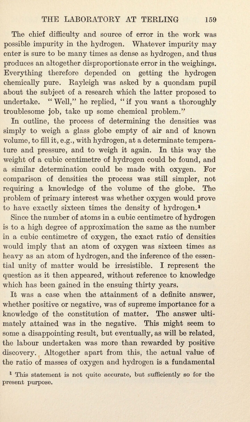The chief difficulty and source of error in the work was possible impurity in the hydrogen. Whatever impurity may enter is sure to be many times as dense as hydrogen, and thus produces an altogether disproportionate error in the weighings. Everything therefore depended on getting the hydrogen chemically pure. Rayleigh was asked by a quondam pupil about the subject of a research which the latter proposed to undertake. “ Well,” he replied, “ if you want a thoroughly troublesome job, take up some chemical problem.” In outline, the process of determining the densities was simply to weigh a glass globe empty of air and of known volume, to fill it, e.g., with hydrogen, at a determinate tempera¬ ture and pressure, and to weigh it again. In this way the weight of a cubic centimetre of hydrogen could be found, and a similar determination could be made with oxygen. For comparison of densities the process was still simpler, not requiring a knowledge of the volume of the globe. The problem of primary interest was whether oxygen would prove to have exactly sixteen times the density of hydrogen.1 Since the number of atoms in a cubic centimetre of hydrogen is to a high degree of approximation the same as the number in a cubic centimetre of oxygen, the exact ratio of densities would imply that an atom of oxygen was sixteen times as heavy as an atom of hydrogen, and the inference of the essen¬ tial unity of matter would be irresistible. I represent the question as it then appeared, without reference to knowledge which has been gained in the ensuing thirty years. It was a case when the attainment of a definite answer, whether positive or negative, was of supreme importance for a knowledge of the constitution of matter. The answer ulti¬ mately attained was in the negative. This might seem to some a disappointing result, but eventually, as will be related, the labour undertaken was more than rewarded by positive discovery. Altogether apart from this, the actual value of the ratio of masses of oxygen and hydrogen is a fundamental 1 This statement is not quite accurate, but sufficiently so for the present purpose.