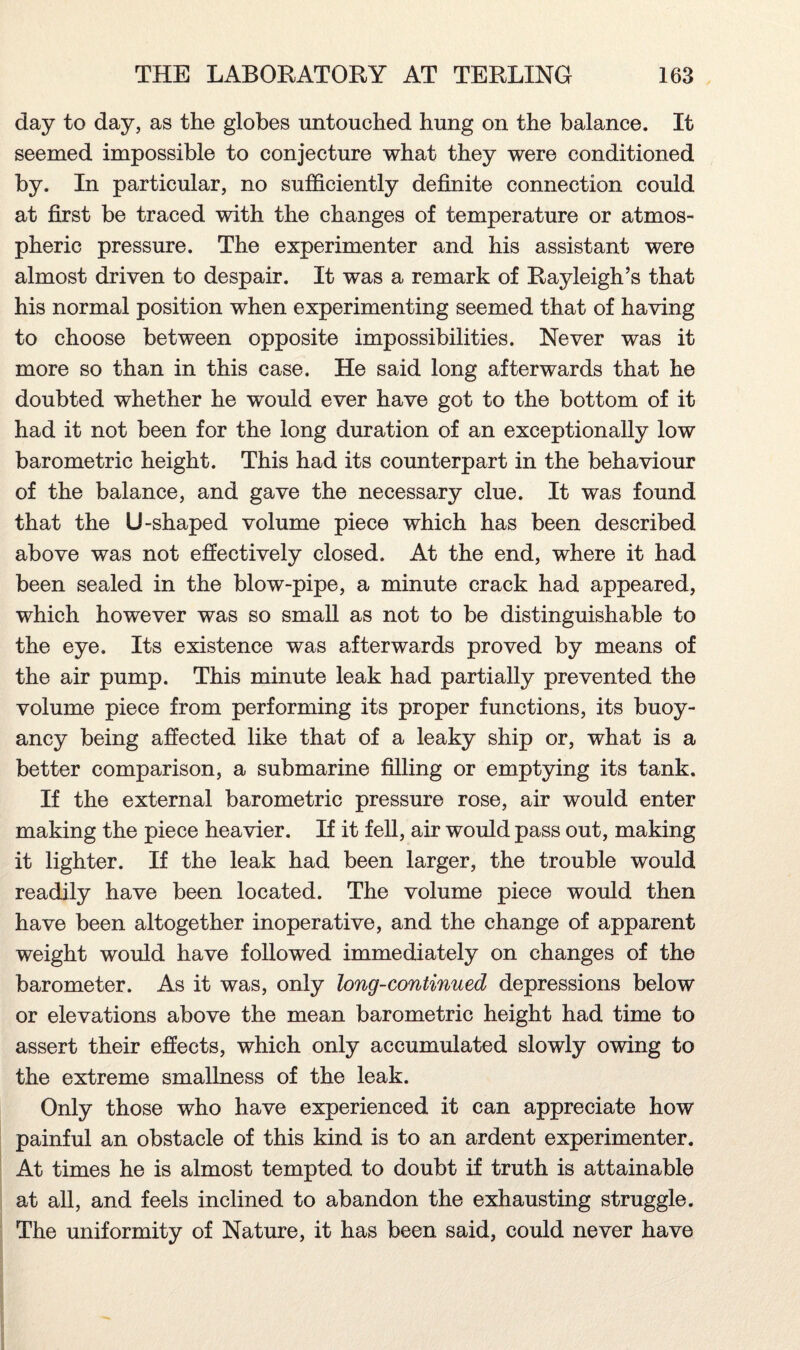 day to day, as the globes untouched hung on the balance. It seemed impossible to conjecture what they were conditioned by. In particular, no sufficiently definite connection could at first be traced with the changes of temperature or atmos¬ pheric pressure. The experimenter and his assistant were almost driven to despair. It was a remark of Rayleigh’s that his normal position when experimenting seemed that of having to choose between opposite impossibilities. Never was it more so than in this case. He said long afterwards that he doubted whether he would ever have got to the bottom of it had it not been for the long duration of an exceptionally low barometric height. This had its counterpart in the behaviour of the balance, and gave the necessary clue. It was found that the U-shaped volume piece which has been described above was not effectively closed. At the end, where it had been sealed in the blow-pipe, a minute crack had appeared, which however was so small as not to be distinguishable to the eye. Its existence was afterwards proved by means of the air pump. This minute leak had partially prevented the volume piece from performing its proper functions, its buoy¬ ancy being affected like that of a leaky ship or, what is a better comparison, a submarine filling or emptying its tank. If the external barometric pressure rose, air would enter making the piece heavier. If it fell, air would pass out, making it lighter. If the leak had been larger, the trouble would readily have been located. The volume piece would then have been altogether inoperative, and the change of apparent weight would have followed immediately on changes of the barometer. As it was, only long-continued depressions below or elevations above the mean barometric height had time to assert their effects, which only accumulated slowly owing to the extreme smallness of the leak. Only those who have experienced it can appreciate how painful an obstacle of this kind is to an ardent experimenter. At times he is almost tempted to doubt if truth is attainable at all, and feels inclined to abandon the exhausting struggle. The uniformity of Nature, it has been said, could never have