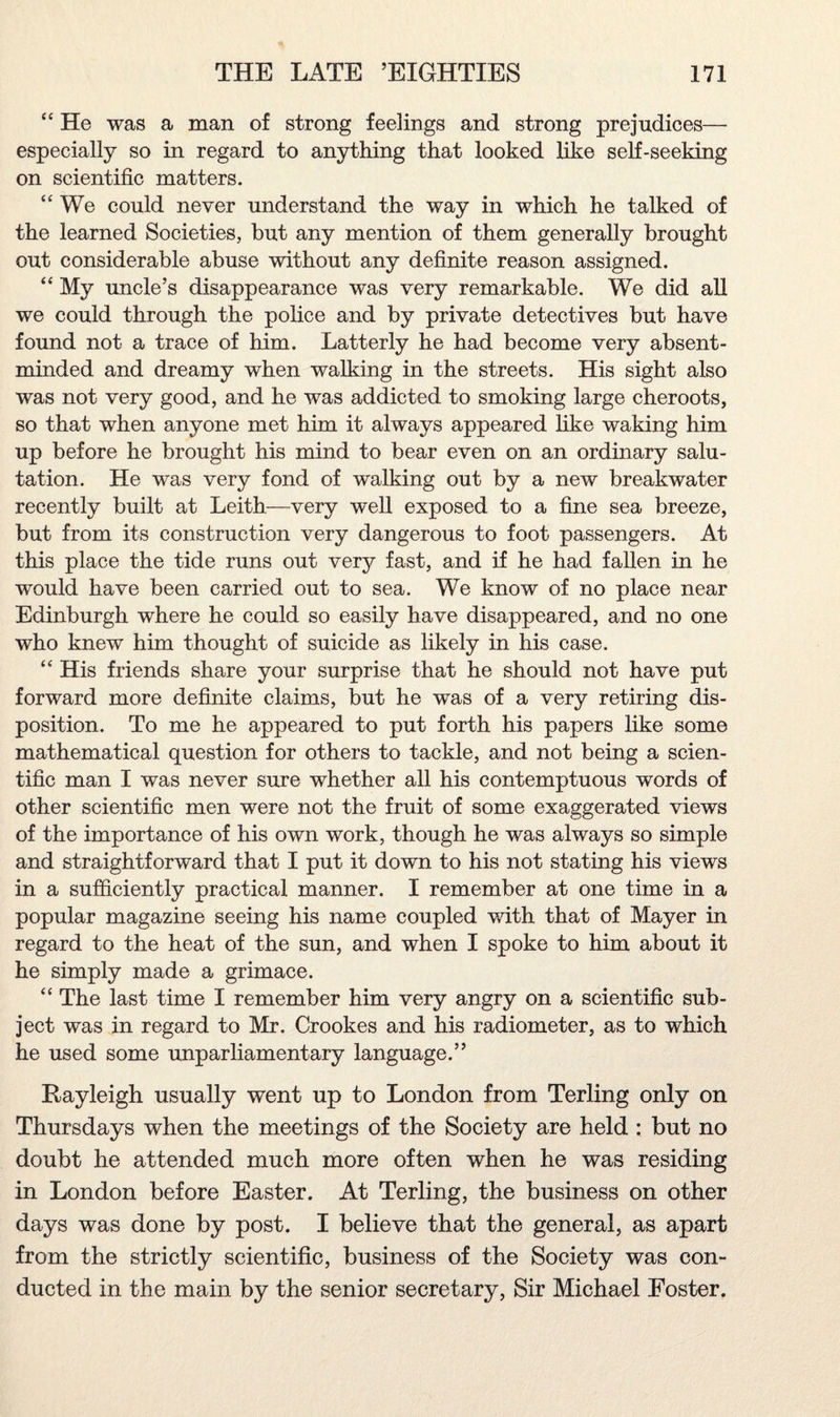 “ He was a man of strong feelings and strong prejudices— especially so in regard to anything that looked like self-seeking on scientific matters. “We could never understand the way in which he talked of the learned Societies, but any mention of them generally brought out considerable abuse without any definite reason assigned. “ My uncle’s disappearance was very remarkable. We did all we could through the police and by private detectives but have found not a trace of him. Latterly he had become very absent- minded and dreamy when walking in the streets. His sight also was not very good, and he was addicted to smoking large cheroots, so that when anyone met him it always appeared like waking him up before he brought his mind to bear even on an ordinary salu¬ tation. He was very fond of walking out by a new breakwater recently built at Leith—very well exposed to a fine sea breeze, but from its construction very dangerous to foot passengers. At this place the tide runs out very fast, and if he had fallen in he would have been carried out to sea. We know of no place near Edinburgh where he could so easily have disappeared, and no one who knew him thought of suicide as likely in his case. “ His friends share your surprise that he should not have put forward more definite claims, but he was of a very retiring dis¬ position. To me he appeared to put forth his papers like some mathematical question for others to tackle, and not being a scien¬ tific man I was never sure whether all his contemptuous words of other scientific men were not the fruit of some exaggerated views of the importance of his own work, though he was always so simple and straightforward that I put it down to his not stating his views in a sufficiently practical manner. I remember at one time in a popular magazine seeing his name coupled with that of Mayer in regard to the heat of the sun, and when I spoke to him about it he simply made a grimace. “ The last time I remember him very angry on a scientific sub¬ ject was in regard to Mr. Crookes and his radiometer, as to which he used some unparliamentary language.” Rayleigh usually went up to London from Terling only on Thursdays when the meetings of the Society are held : but no doubt he attended much more often when he was residing in London before Easter. At Terling, the business on other days was done by post. I believe that the general, as apart from the strictly scientific, business of the Society was con¬ ducted in the main by the senior secretary, Sir Michael Foster.