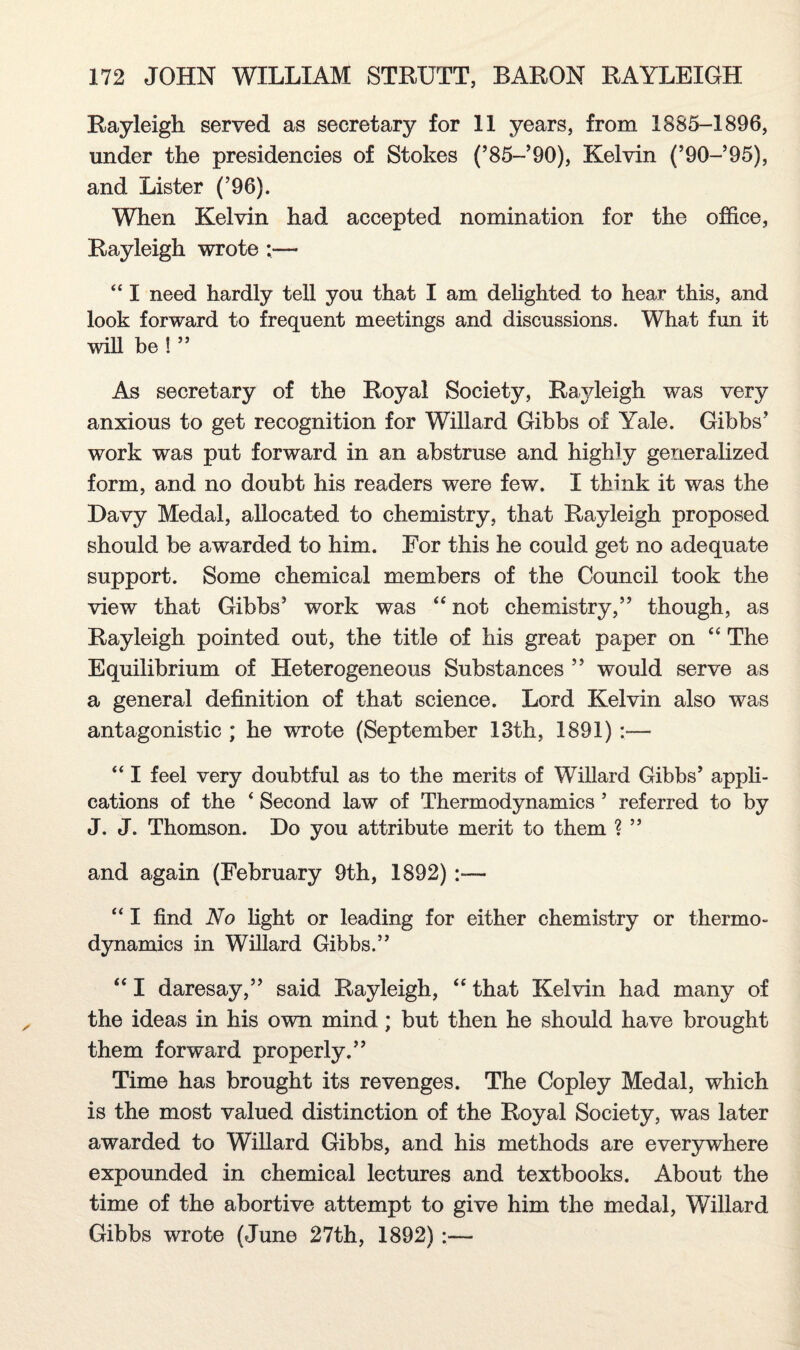 Rayleigh served as secretary for 11 years, from 1885-1896, under the presidencies of Stokes (’85-’90), Kelvin (’90-’95), and Lister (’96). When Kelvin had accepted nomination for the office, Rayleigh wrote — “ I need hardly tell you that I am delighted to hear this, and look forward to frequent meetings and discussions. What fun it wih be ! ” As secretary of the Royal Society, Rayleigh was very anxious to get recognition for Willard Gibbs of Yale. Gibbs’ work was put forward in an abstruse and highly generalized form, and no doubt his readers were few. I think it was the Davy Medal, allocated to chemistry, that Rayleigh proposed should be awarded to him. For this he could get no adequate support. Some chemical members of the Council took the view that Gibbs’ work was “ not chemistry,” though, as Rayleigh pointed out, the title of his great paper on “ The Equilibrium of Heterogeneous Substances ” would serve as a general definition of that science. Lord Kelvin also was antagonistic ; he wrote (September 13th, 1891):— “ I feel very doubtful as to the merits of Willard Gibbs’ appli¬ cations of the ‘ Second law of Thermodynamics ’ referred to by J. J. Thomson. Do you attribute merit to them ? ” and again (February 9th, 1892):— “ I find No light or leading for either chemistry or thermo¬ dynamics in Willard Gibbs.” “ I daresay,” said Rayleigh, “ that Kelvin had many of the ideas in his own mind; but then he should have brought them forward properly.” Time has brought its revenges. The Copley Medal, which is the most valued distinction of the Royal Society, was later awarded to Willard Gibbs, and his methods are everywhere expounded in chemical lectures and textbooks. About the time of the abortive attempt to give him the medal, Willard Gibbs wrote (June 27th, 1892) :—