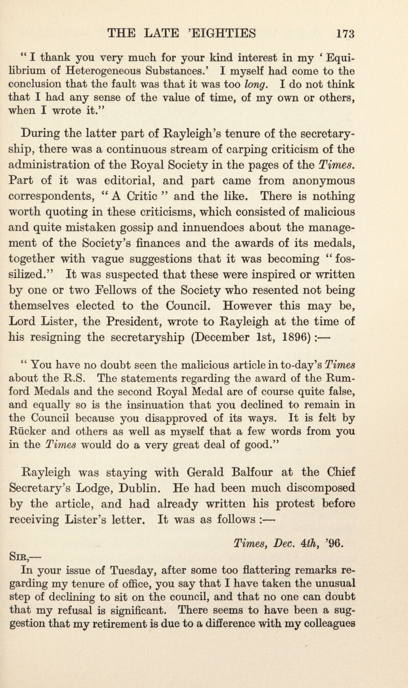 “ I thank you very much for your kind interest in my ‘ Equi¬ librium of Heterogeneous Substances.’ I myself had come to the conclusion that the fault was that it was too long. I do not think that I had any sense of the value of time, of my own or others, when I wrote it.” During the latter part of Rayleigh’s tenure of the secretary¬ ship, there was a continuous stream of carping criticism of the administration of the Royal Society in the pages of the Times. Part of it was editorial, and part came from anonymous correspondents, “ A Critic ” and the like. There is nothing worth quoting in these criticisms, which consisted of malicious and quite mistaken gossip and innuendoes about the manage¬ ment of the Society’s finances and the awards of its medals, together with vague suggestions that it was becoming “ fos¬ silized.” It was suspected that these were inspired or written by one or two Fellows of the Society who resented not being themselves elected to the Council. However this may be, Lord Lister, the President, wrote to Rayleigh at the time of his resigning the secretaryship (December 1st, 1896):— “ You have no doubt seen the malicious article in to-day’s Times about the R.S. The statements regarding the award of the Rum- ford Medals and the second Royal Medal are of course quite false, and equally so is the insinuation that you declined to remain in the Council because you disapproved of its ways. It is felt by Rucker and others as well as myself that a few words from you in the Times would do a very great deal of good.” Rayleigh was staying with Gerald Balfour at the Chief Secretary’s Lodge, Dublin. He had been much discomposed by the article, and had already written his protest before receiving Lister’s letter. It was as follows :— Times, Dec. 4dh} ’96. Sir,— In your issue of Tuesday, after some too flattering remarks re¬ garding my tenure of office, you say that I have taken the unusual step of declining to sit on the council, and that no one can doubt that my refusal is significant. There seems to have been a sug¬ gestion that my retirement is due to a difference with my colleagues