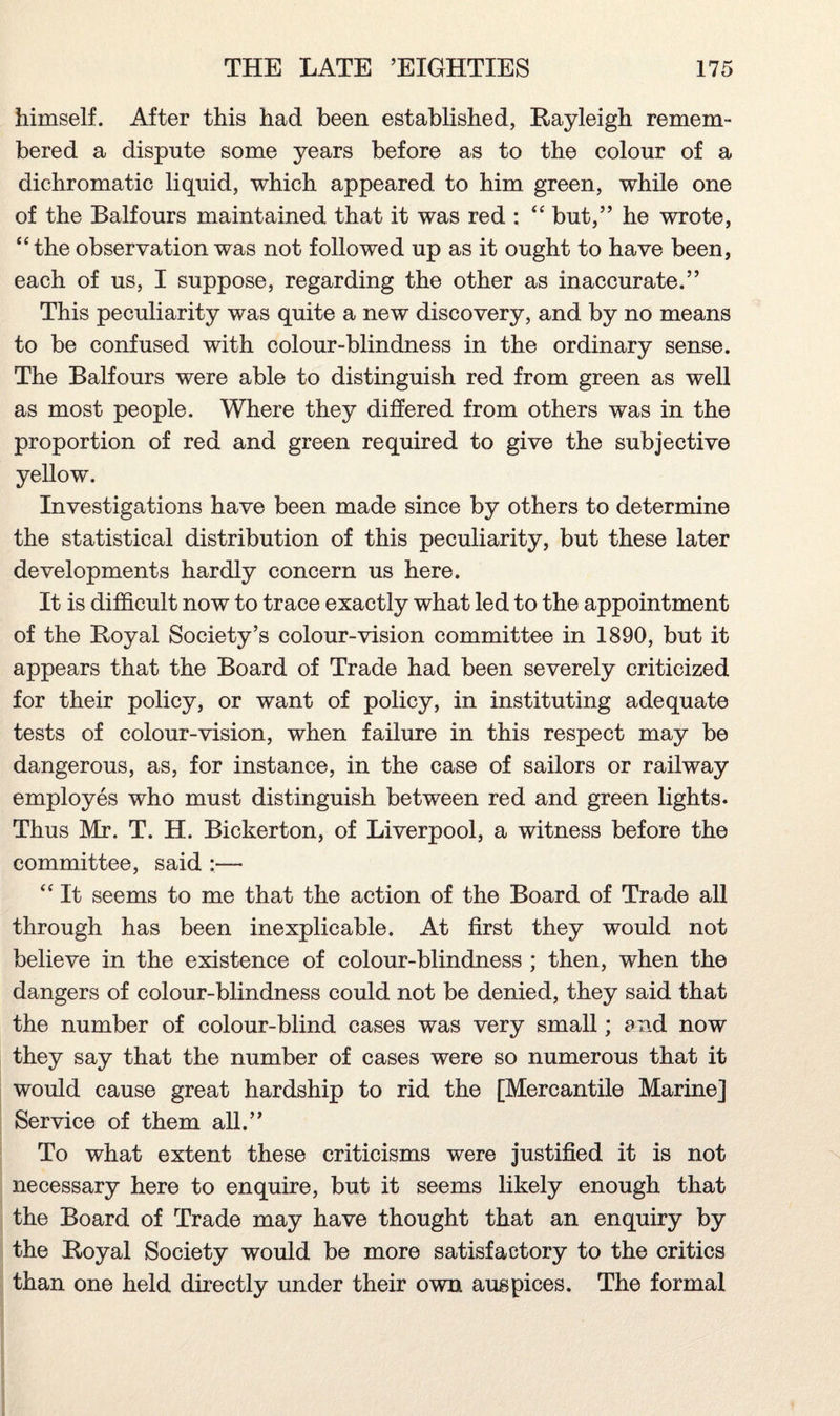 himself. After this had been established, Rayleigh remem¬ bered a dispute some years before as to the colour of a dichromatic liquid, which appeared to him green, while one of the Balfours maintained that it was red : “ but,” he wrote, “ the observation was not followed up as it ought to have been, each of us, I suppose, regarding the other as inaccurate.” This peculiarity was quite a new discovery, and by no means to be confused with colour-blindness in the ordinary sense. The Balfours were able to distinguish red from green as well as most people. Where they differed from others was in the proportion of red and green required to give the subjective yellow. Investigations have been made since by others to determine the statistical distribution of this peculiarity, but these later developments hardly concern us here. It is difficult now to trace exactly what led to the appointment of the Royal Society’s colour-vision committee in 1890, but it appears that the Board of Trade had been severely criticized for their policy, or want of policy, in instituting adequate tests of colour-vision, when failure in this respect may be dangerous, as, for instance, in the case of sailors or railway employes who must distinguish between red and green lights. Thus Mr. T. H. Bickerton, of Liverpool, a witness before the committee, said :— “ It seems to me that the action of the Board of Trade all through has been inexplicable. At first they would not believe in the existence of colour-blindness ; then, when the dangers of colour-blindness could not be denied, they said that the number of colour-blind cases was very small; and now they say that the number of cases were so numerous that it would cause great hardship to rid the [Mercantile Marine] Service of them all.” To what extent these criticisms were justified it is not necessary here to enquire, but it seems likely enough that the Board of Trade may have thought that an enquiry by the Royal Society would be more satisfactory to the critics than one held directly under their own auspices. The formal
