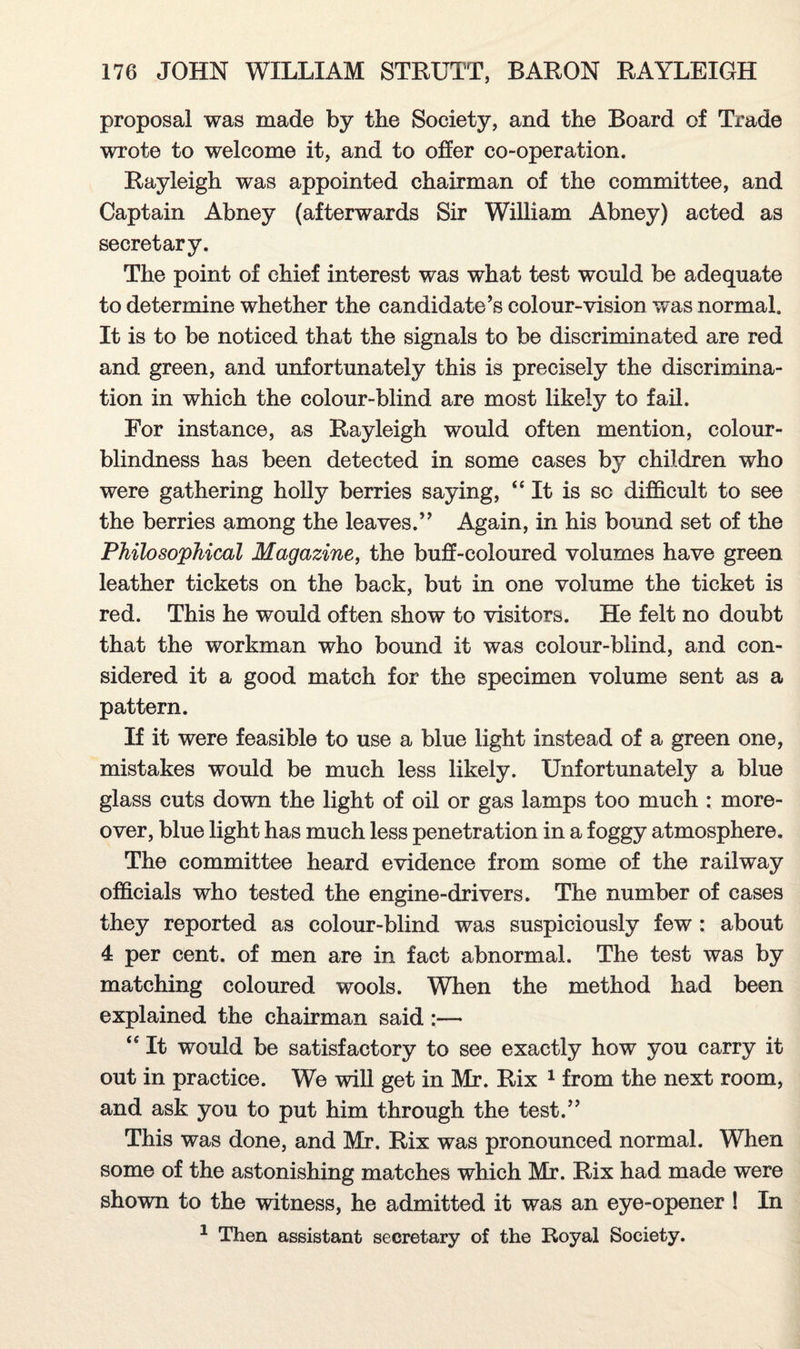 proposal was made by the Society, and the Board of Trade wrote to welcome it, and to offer co-operation. Rayleigh was appointed chairman of the committee, and Captain Abney (afterwards Sir William Abney) acted as secretary. The point of chief interest was what test would be adequate to determine whether the candidate’s colour-vision was normal. It is to be noticed that the signals to be discriminated are red and green, and unfortunately this is precisely the discrimina¬ tion in which the colour-blind are most likely to fail. For instance, as Rayleigh would often mention, colour¬ blindness has been detected in some cases by children who were gathering holly berries saying, “ It is sc difficult to see the berries among the leaves.” Again, in his bound set of the Philosophical Magazine, the buff-coloured volumes have green leather tickets on the back, but in one volume the ticket is red. This he would often show to visitors. He felt no doubt that the workman who bound it was colour-blind, and con¬ sidered it a good match for the specimen volume sent as a pattern. If it were feasible to use a blue light instead of a green one, mistakes would be much less likely. Unfortunately a blue glass cuts down the light of oil or gas lamps too much : more¬ over, blue light has much less penetration in a foggy atmosphere. The committee heard evidence from some of the railway officials who tested the engine-drivers. The number of cases they reported as colour-blind was suspiciously few : about 4 per cent, of men are in fact abnormal. The test was by matching coloured wools. When the method had been explained the chairman said :— <e It would be satisfactory to see exactly how you carry it out in practice. We will get in Mr. Rix 1 from the next room, and ask you to put him through the test.” This was done, and Mr. Rix was pronounced normal. When some of the astonishing matches which Mr. Rix had made were shown to the witness, he admitted it was an eye-opener ! In 1 Then assistant secretary of the Royal Society.