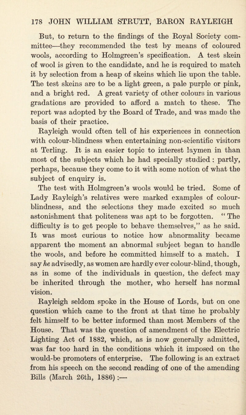 But, to return to the findings of the Royal Society com¬ mittee—they recommended the test by means of coloured wools, according to Holmgreen’s specification. A test skein of wool is given to the candidate, and he is required to match it by selection from a heap of skeins which lie upon the table. The test skeins are to be a light green, a pale purple or pink, and a bright red. A great variety of other colours in various gradations are provided to afford a match to these. The report was adopted by the Board of Trade, and was made the basis of their practice. Rayleigh would often tell of his experiences in connection with colour-blindness when entertaining non-scientific visitors at Terling. It is an easier topic to interest laymen in than most of the subjects which he had specially studied : partly, perhaps, because they come to it with some notion of what the subject of enquiry is. The test with Holmgreen’s wools would be tried. Some of Lady Rayleigh’s relatives were marked examples of colour¬ blindness, and the selections they made excited so much astonishment that politeness was apt to be forgotten. “ The difficulty is to get people to behave themselves,” as he said. It was most curious to notice how abnormality became apparent the moment an abnormal subject began to handle the wools, and before he committed himself to a match. I say he advisedly, as women are hardly ever colour-blind, though, as in some of the individuals in question, the defect may be inherited through the mother, who herself has normal vision. Rayleigh seldom spoke in the House of Lords, but on one question which came to the front at that time he probably felt himself to be better informed than most Members of the House. That was the question of amendment of the Electric Lighting Act of 1882, which, as is now generally admitted, was far too hard in the conditions which it imposed on the would-be promoters of enterprise. The following is an extract from his speech on the second reading of one of the amending Bills (March 26th, 1886) :—