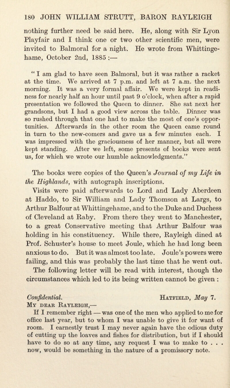 nothing further need be said here. He, along with Sir Lyon Playfair and I think one or two other scientific men, were invited to Balmoral for a night. He wrote from Whittinge- hame, October 2nd, 1885 :— “ I am glad to have seen Balmoral, but it was rather a racket at the time. We arrived at 7 p.m. and left at 7 a.m. the next morning. It was a very formal affair. We were kept in readi¬ ness for nearly half an hour until past 9 o’clock, when after a rapid presentation we followed the Queen to dinner. She sat next her grandsons, but I had a good view across the table. Dinner was so rushed through that one had to make the most of one’s oppor¬ tunities. Afterwards in the other room the Queen came round in turn to the new-comers and gave us a few minutes each. I was impressed with the graciousness of her manner, but all were kept standing. After we left, some presents of books were sent us, for which we wrote our humble acknowledgments.” The books were copies of the Queen’s Journal of my Life in the Highlands, with autograph inscriptions. Visits were paid afterwards to Lord and Lady Aberdeen at Haddo, to Sir William and Lady Thomson at Largs, to Arthur Balfour at Whittingehame, and to the Duke and Duchess of Cleveland at Raby. From there they went to Manchester, to a great Conservative meeting that Arthur Balfour was holding in his constituency. While there, Rayleigh dined at Prof. Schuster’s house to meet Joule, which he had long been anxious to do. But it was almost too late. Joule’s powers were failing, and this was probably the last time that he went out. The following letter will be read with interest, though the circumstances which led to its being written cannot be given : Confidential. Hatfield, May 7. My dear Rayleigh,— If I remember right — was one of the men who applied to me for office last year, but to whom I was unable to give it for want of room. I earnestly trust I may never again have the odious duty of cutting up the loaves and fishes for distribution, but if I should have to do so at any time, any request I was to make to . . . now, would be something in the nature of a promissory note.