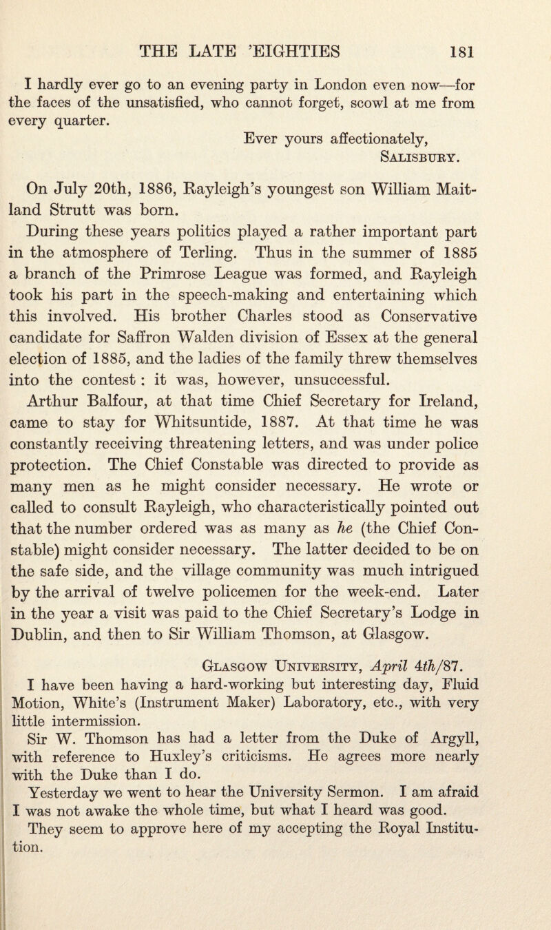 I hardly ever go to an evening party in London even now—for the faces of the unsatisfied, who cannot forget, scowl at me from every quarter. Ever yours affectionately, Salisbury. On July 20th, 1886, Rayleigh’s youngest son William Mait¬ land Strutt was born. During these years politics played a rather important part in the atmosphere of Terling. Thus in the summer of 1885 a branch of the Primrose League was formed, and Rayleigh took his part in the speech-making and entertaining which this involved. His brother Charles stood as Conservative candidate for Saffron Walden division of Essex at the general election of 1885, and the ladies of the family threw themselves into the contest: it was, however, unsuccessful. Arthur Balfour, at that time Chief Secretary for Ireland, came to stay for Whitsuntide, 1887. At that time he was constantly receiving threatening letters, and was under police protection. The Chief Constable was directed to provide as many men as he might consider necessary. He wrote or called to consult Rayleigh, who characteristically pointed out that the number ordered was as many as he (the Chief Con¬ stable) might consider necessary. The latter decided to be on the safe side, and the village community was much intrigued by the arrival of twelve policemen for the week-end. Later in the year a visit was paid to the Chief Secretary’s Lodge in Dublin, and then to Sir William Thomson, at Glasgow. Glasgow University, April Uh/%1. I have been having a hard-working but interesting day, Fluid Motion, White’s (Instrument Maker) Laboratory, etc., with very little intermission. Sir W. Thomson has had a letter from the Duke of Argyll, with reference to Huxley’s criticisms. He agrees more nearly with the Duke than I do. Yesterday we went to hear the University Sermon. I am afraid I was not awake the whole time, but what I heard was good. They seem to approve here of my accepting the Royal Institu¬ tion.