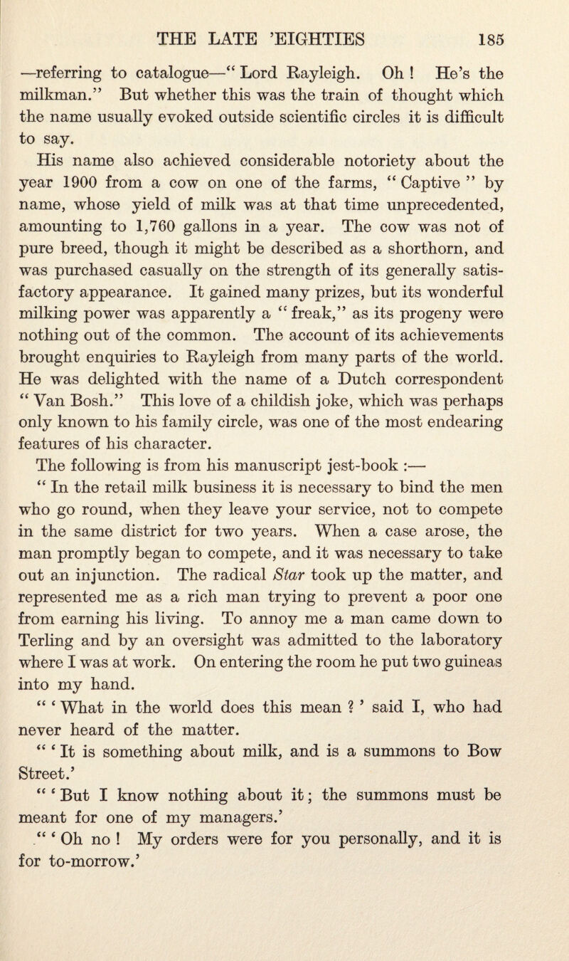 —referring to catalogue—•“ Lord Rayleigh. Oh ! He’s the milkman.” But whether this was the train of thought which the name usually evoked outside scientific circles it is difficult to say. His name also achieved considerable notoriety about the year 1900 from a cow on one of the farms, “ Captive ” by name, whose yield of milk was at that time unprecedented, amounting to 1,760 gallons in a year. The cow was not of pure breed, though it might be described as a shorthorn, and was purchased casually on the strength of its generally satis¬ factory appearance. It gained many prizes, but its wonderful milking power was apparently a “ freak,” as its progeny were nothing out of the common. The account of its achievements brought enquiries to Rayleigh from many parts of the world. He was delighted with the name of a Dutch correspondent “ Van Bosh.” This love of a childish joke, which was perhaps only known to his family circle, was one of the most endearing features of his character. The following is from his manuscript jest-book :— “ In the retail milk business it is necessary to bind the men who go round, when they leave your service, not to compete in the same district for two years. When a case arose, the man promptly began to compete, and it was necessary to take out an injunction. The radical Star took up the matter, and represented me as a rich man trying to prevent a poor one from earning his living. To annoy me a man came down to Terling and by an oversight was admitted to the laboratory where I was at work. On entering the room he put two guineas into my hand. “ ‘ What in the world does this mean ? ’ said I, who had never heard of the matter. “ ‘ It is something about milk, and is a summons to Bow Street.’ “ s But I know nothing about it; the summons must be meant for one of my managers.’ ‘ Oh no ! My orders were for you personally, and it is for to-morrow.’