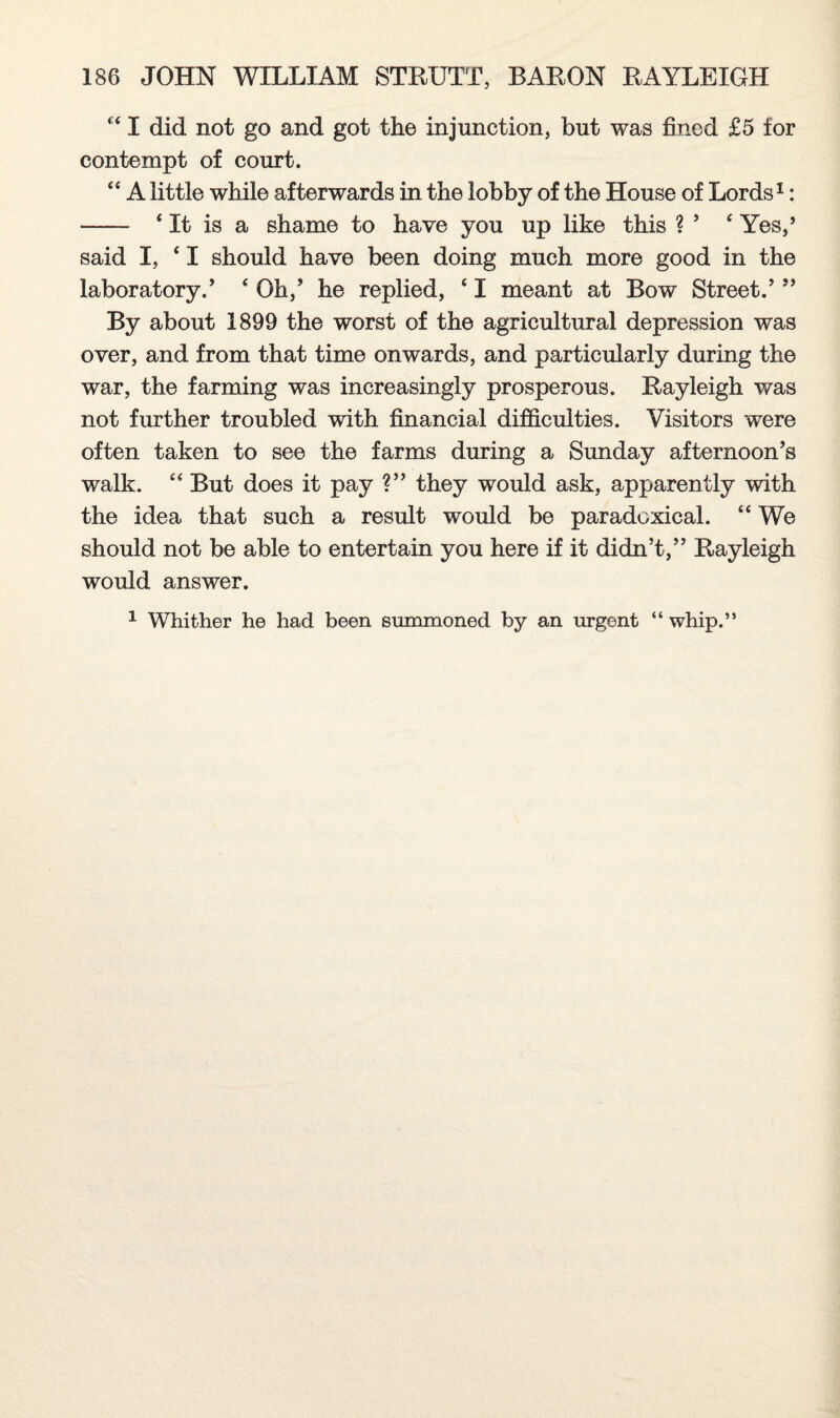 “ I did not go and got the injunction, but was fined £5 for contempt of court. “ A little while afterwards in the lobby of the House of Lords1: —— 4 It is a shame to have you up like this ? 5 ‘ Yes,’ said I, ‘ I should have been doing much more good in the laboratory.’ ‘ Oh,’ he replied, 41 meant at Bow Street.’ ” By about 1899 the worst of the agricultural depression was over, and from that time onwards, and particularly during the war, the farming was increasingly prosperous. Rayleigh was not further troubled with financial difficulties. Visitors were often taken to see the farms during a Sunday afternoon’s walk. “ But does it pay ?” they would ask, apparently with the idea that such a result would be paradoxical. “ We should not be able to entertain you here if it didn’t,” Rayleigh would answer. 1 Whither he had been summoned by an urgent “ whip.”