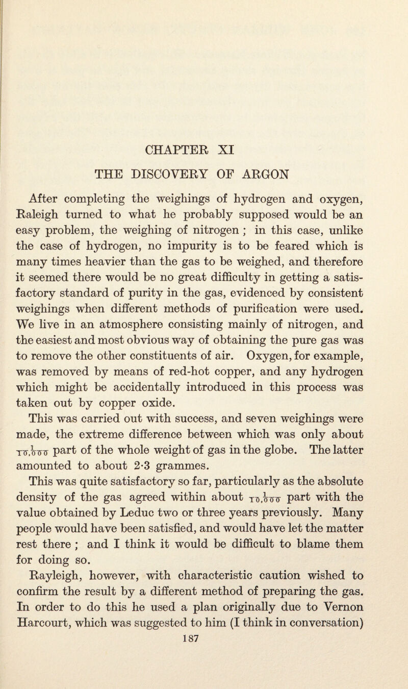 CHAPTER XI THE DISCOVERY OF ARGON After completing the weighings of hydrogen and oxygen, Raleigh turned to what he probably supposed would be an easy problem, the weighing of nitrogen ; in this case, unlike the case of hydrogen, no impurity is to be feared which is many times heavier than the gas to be weighed, and therefore it seemed there would be no great difficulty in getting a satis¬ factory standard of purity in the gas, evidenced by consistent weighings when different methods of purification were used. We live in an atmosphere consisting mainly of nitrogen, and the easiest and most obvious way of obtaining the pure gas was to remove the other constituents of air. Oxygen, for example, was removed by means of red-hot copper, and any hydrogen which might be accidentally introduced in this process was taken out by copper oxide. This was carried out with success, and seven weighings were made, the extreme difference between which was only about nr.Wrr part of the whole weight of gas in the globe. The latter amounted to about 2-3 grammes. This was quite satisfactory so far, particularly as the absolute density of the gas agreed within about part with the value obtained by Leduc two or three years previously. Many people would have been satisfied, and would have let the matter rest there ; and I think it would be difficult to blame them for doing so. Rayleigh, however, with characteristic caution wished to confirm the result by a different method of preparing the gas. In order to do this he used a plan originally due to Vernon Harcourt, which was suggested to him (I think in conversation)