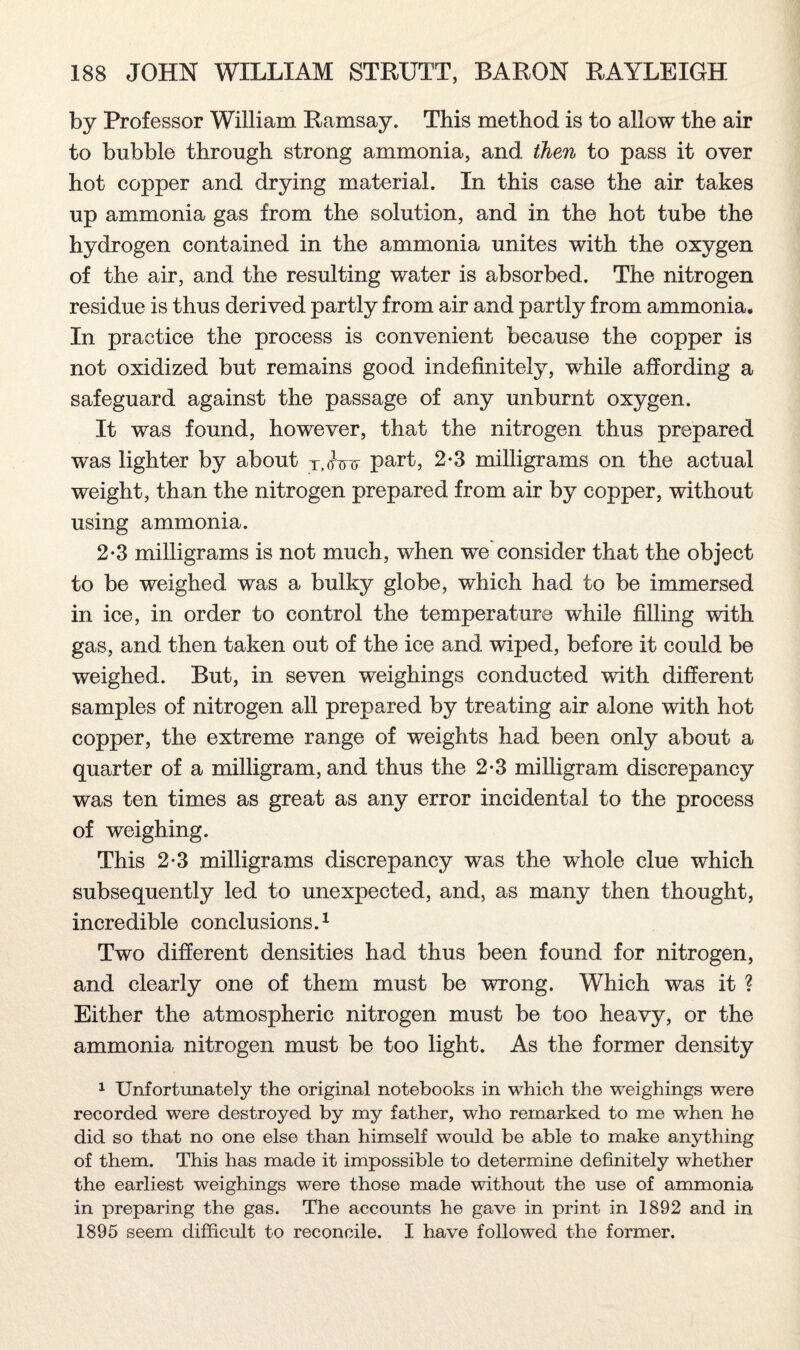 by Professor William Ramsay. This method is to allow the air to bubble through strong ammonia, and then to pass it over hot copper and drying material. In this case the air takes up ammonia gas from the solution, and in the hot tube the hydrogen contained in the ammonia unites with the oxygen of the air, and the resulting water is absorbed. The nitrogen residue is thus derived partly from air and partly from ammonia. In practice the process is convenient because the copper is not oxidized but remains good indefinitely, while affording a safeguard against the passage of any unburnt oxygen. It was found, however, that the nitrogen thus prepared was lighter by about T,<nrv part, 2*3 milligrams on the actual weight, than the nitrogen prepared from air by copper, without using ammonia. 2-3 milligrams is not much, when we consider that the object to be weighed was a bulky globe, which had to be immersed in ice, in order to control the temperature while filling with gas, and then taken out of the ice and wiped, before it could be weighed. But, in seven weighings conducted with different samples of nitrogen all prepared by treating air alone with hot copper, the extreme range of weights had been only about a quarter of a milligram, and thus the 2-3 milligram discrepancy was ten times as great as any error incidental to the process of weighing. This 2*3 milligrams discrepancy was the whole clue which subsequently led to unexpected, and, as many then thought, incredible conclusions.1 Two different densities had thus been found for nitrogen, and clearly one of them must be wrong. Which was it ? Either the atmospheric nitrogen must be too heavy, or the ammonia nitrogen must be too light. As the former density 1 Unfortunately the original notebooks in which the weighings were recorded were destroyed by my father, who remarked to me when he did so that no one else than himself would be able to make anything of them. This has made it impossible to determine definitely whether the earliest weighings were those made without the use of ammonia in preparing the gas. The accounts he gave in print in 1892 and in 1895 seem difficult to reconcile. I have followed the former.