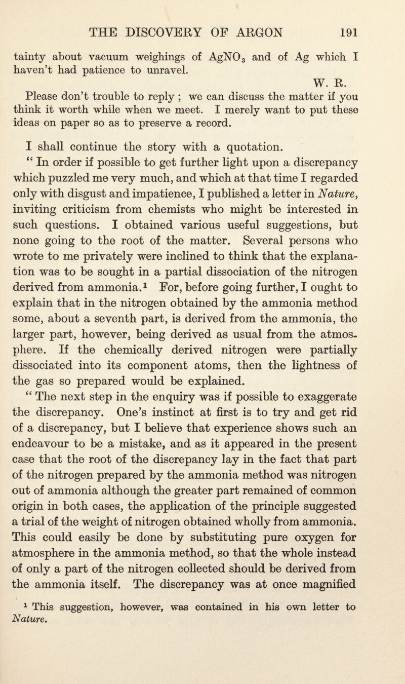 tainty about vacuum weighings of AgN03 and of Ag which I haven’t had patience to unravel. W. R. Please don’t trouble to reply ; we can discuss the matter if you think it worth while when we meet. I merely want to put these ideas on paper so as to preserve a record. I shall continue the story with a quotation. “ In order if possible to get further light upon a discrepancy which puzzled me very much, and which at that time I regarded only with disgust and impatience, I published a letter in Nature, inviting criticism from chemists who might be interested in such questions. I obtained various useful suggestions, but none going to the root of the matter. Several persons who wrote to me privately were inclined to think that the explana¬ tion was to be sought in a partial dissociation of the nitrogen derived from ammonia.1 For, before going further, I ought to explain that in the nitrogen obtained by the ammonia method some, about a seventh part, is derived from the ammonia, the larger part, however, being derived as usual from the atmos¬ phere. If the chemically derived nitrogen were partially dissociated into its component atoms, then the lightness of the gas so prepared would be explained. “ The next step in the enquiry was if possible to exaggerate the discrepancy. One’s instinct at first is to try and get rid of a discrepancy, but I believe that experience shows such an endeavour to be a mistake, and as it appeared in the present case that the root of the discrepancy lay in the fact that part of the nitrogen prepared by the ammonia method was nitrogen out of ammonia although the greater part remained of common origin in both cases, the application of the principle suggested a trial of the weight of nitrogen obtained wholly from ammonia. This could easily be done by substituting pure oxygen for atmosphere in the ammonia method, so that the whole instead of only a part of the nitrogen collected should be derived from the ammonia itself. The discrepancy was at once magnified 1 This suggestion, however, was contained in his own letter to Nature.