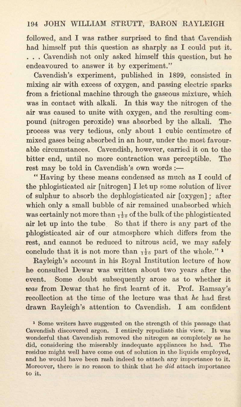 followed, and I was rather surprised to find that Cavendish had himself put this question as sharply as I could put it. . . . Cavendish not only asked himself this question, but he endeavoured to answer it by experiment.” Cavendish’s experiment, published in 1899, consisted in mixing air with excess of oxygen, and passing electric sparks from a frictional machine through the gaseous mixture, which was in contact with alkali. In this way the nitrogen of the air was caused to unite with oxygen, and the resulting com¬ pound (nitrogen peroxide) was absorbed by the alkali. The process was very tedious, only about 1 cubic centimetre of mixed gases being absorbed in an hour, under the most favour¬ able circumstances. Cavendish, however, carried it on to the bitter end, until no more contraction was perceptible. The rest may be told in Cavendish’s own words :— “ Having by these means condensed as much as I could of the phlogisticated air [nitrogen] I let up some solution of liver of sulphur to absorb the deplilogisticated air [oxygen] ; after which only a small bubble of air remained unabsorbed wdiich was certainly not more than of the bulk of the phlogisticated air let up into the tube So that if there is any part of the phlogisticated air of our atmosphere which differs from the rest, and cannot be reduced to nitrous acid, we may safely conclude that it is not more than TUr part of the whole.” 1 Rayleigh’s account in his Royal Institution lecture of how he consulted Dewar was written about two years after the event. Some doubt subsequently arose as to whether it was from Dewar that he first learnt of it. Prof. Ramsay’s recollection at the time of the lecture was that he had first drawn Rayleigh’s attention to Cavendish. I am confident 1 Some writers have suggested on the strength of this passage that Cavendish discovered argon. I entirely repudiate this view. It was wonderful that Cavendish removed the nitrogen as completely as he did, considering the miserably inadequate appliances he had. The residue might well have come out of solution in the liquids employed, and he would have been rash indeed to attach any importance to it. Moreover, there is no reason to think that he did attach importance to it.