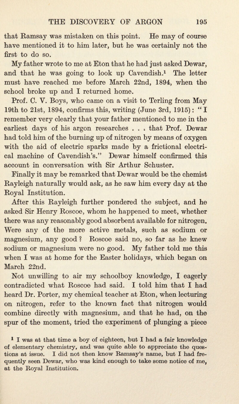 that Ramsay was mistaken on this point. He may of course have mentioned it to him later, but he was certainly not the first to do so. My father wrote to me at Eton that he had just asked Dewar, and that he was going to look up Cavendish.1 The letter must have reached me before March 22nd, 1894, when the school broke up and I returned home. Prof. C. V. Boys, who came on a visit to Terling from May 19th to 21st, 1894, confirms this, writing (June 3rd, 1915): “ I remember very clearly that your father mentioned to me in the earliest days of his argon researches . . t that Prof. Dewar had told him of the burning up of nitrogen by means of oxygen with the aid of electric sparks made by a frictional electri¬ cal machine of Cavendish’s.” Dewar himself confirmed this account in conversation with Sir Arthur Schuster. Finally it may be remarked that Dewar would be the chemist Rayleigh naturally would ask, as he saw him every day at the Royal Institution. After this Rayleigh further pondered the subject, and he asked Sir Henry Roscoe, whom he happened to meet, whether there was any reasonably good absorbent available for nitrogen. Were any of the more active metals, such as sodium or magnesium, any good ? Roscoe said no, so far as he knew sodium or magnesium were no good. My father told me this when I was at home for the Easter holidays, which began on March 22nd. Not unwilling to air my schoolboy knowledge, I eagerly contradicted what Roscoe had said. I told him that I had heard Dr. Porter, my chemical teacher at Eton, when lecturing on nitrogen, refer to the known fact that nitrogen would combine directly with magnesium, and that he had, on the spur of the moment, tried the experiment of plunging a piece 1 I was at that time a boy of eighteen, but I had a fair knowledge of elementary chemistry, and was quite able to appreciate the ques¬ tions at issue. I did not then know Ramsay’s name, but I had fre¬ quently seen Dewar, who was kind enough to take some notice of me, at the Royal Institution.