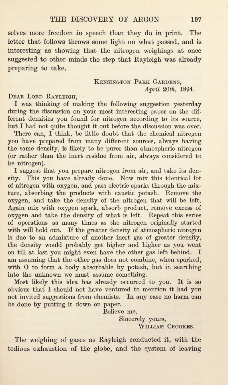 selves more freedom in speech than they do in print. The letter that follows throws some light on what passed, and is interesting as showing that the nitrogen weighings at once suggested to other minds the step that Rayleigh was already preparing to take. Kensington Park Gardens, April 20th, 1894. Dear Lord Rayleigh,— I was thinking of making the following suggestion yesterday during the discussion on your most interesting paper on the dif¬ ferent densities you found for nitrogen according to its source, but I had not quite thought it out before the discussion was over. There can, I think, be little doubt that the chemical nitrogen you have prepared from many different sources, always having the same density, is likely to be purer than atmospheric nitrogen (or rather than the inert residue from air, always considered to be nitrogen). I suggest that you prepare nitrogen from air, and take its den¬ sity. This you have already done. Now mix this identical lot of nitrogen with oxygen, and pass electric sparks through the mix¬ ture, absorbing the products with caustic potash. Remove the oxygen, and take the density of the nitrogen that will be left. Again mix with oxygen spark, absorb product, remove excess of oxygen and take the density of what is left. Repeat this series of operations as many times as the nitrogen originally started with will hold out. If the greater density of atmospheric nitrogen is due to an admixture of another inert gas of greater density, the density would probably get higher and higher as you went on till at last you might even have the other gas left behind. I am assuming that the other gas does not combine, when sparked, with O to form a body absorbable by potash, but in searching into the unknown we must assume something. Most likely this idea has already occurred to you. It is so obvious that I should not have ventured to mention it had you not invited suggestions from chemists. In any case no harm can be done by putting it down on paper. Believe me, Sincerely yours, William Crookes. The weighing of gases as Rayleigh conducted it, with the tedious exhaustion of the globe, and the system of leaving