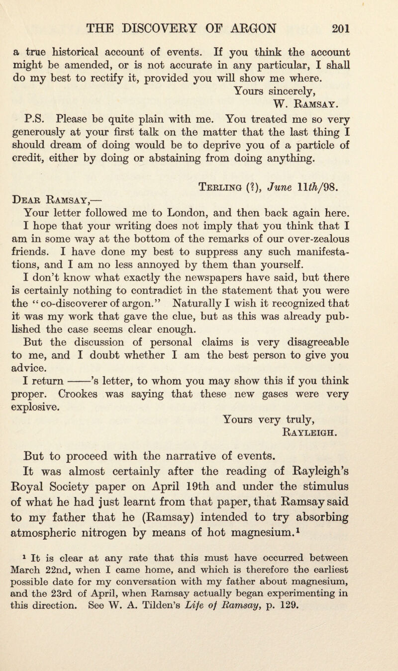 a true historical account of events. If you think the account might be amended, or is not accurate in any particular, I shall do my best to rectify it, provided you will show me where. Yours sincerely, W. Ramsay. P.S. Please be quite plain with me. You treated me so very generously at your first talk on the matter that the last thing I should dream of doing would be to deprive you of a particle of credit, either by doing or abstaining from doing anything. Terling (?), June 11^/98. Dear Ramsay,— Your letter followed me to London, and then back again here. I hope that your writing does not imply that you think that I am in some way at the bottom of the remarks of our over-zealous friends. I have done my best to suppress any such manifesta¬ tions, and I am no less annoyed by them than yourself. I don’t know what exactly the newspapers have said, but there is certainly nothing to contradict in the statement that you were the “ co-discoverer of argon.” Naturally I wish it recognized that it was my work that gave the clue, but as this was already pub¬ lished the case seems clear enough. But the discussion of personal claims is very disagreeable to me, and I doubt whether I am the best person to give you advice. I return-’s letter, to whom you may show this if you think proper. Crookes was saying that these new gases were very explosive. Yours very truly, Rayleigh. But to proceed with the narrative of events. It was almost certainly after the reading of Rayleigh’s Royal Society paper on April 19th and under the stimulus of what he had just learnt from that paper, that Ramsay said to my father that he (Ramsay) intended to try absorbing atmospheric nitrogen by means of hot magnesium.1 1 It is clear at any rate that this must have occurred between March 22nd, when I came home, and which is therefore the earliest possible date for my conversation with my father about magnesium, and the 23rd of April, when Ramsay actually began experimenting in this direction. See W. A. Tilden’s Life of Ramsay, p. 129.