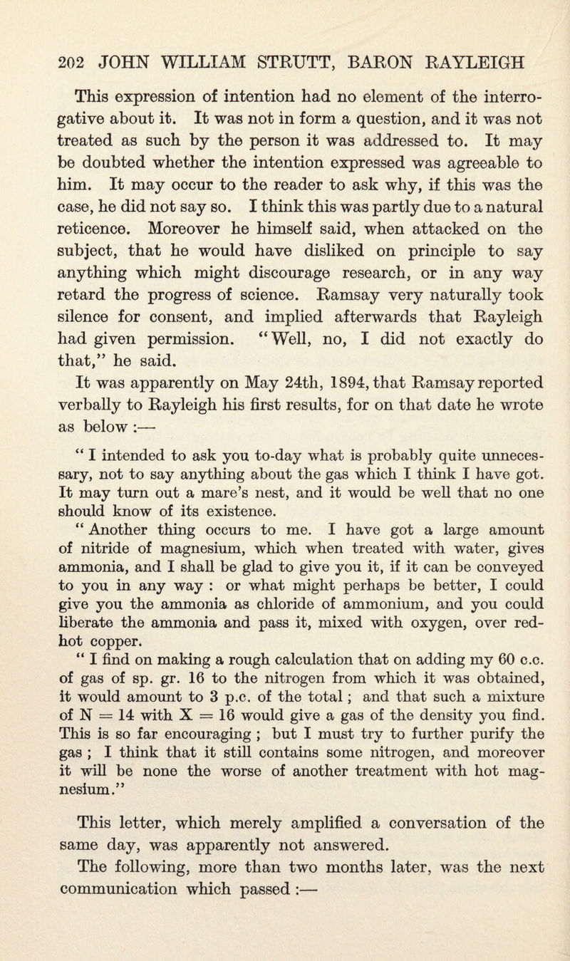 This expression of intention had no element of the interro¬ gative about it. It was not in form a question, and it was not treated as such by the person it was addressed to. It may be doubted whether the intention expressed was agreeable to him. It may occur to the reader to ask why, if this was the case, he did not say so. I think this was partly due to a natural reticence. Moreover he himself said, when attacked on the subject, that he would have disliked on principle to say anything which might discourage research, or in any way retard the progress of science. Ramsay very naturally took silence for consent, and implied afterwards that Rayleigh had given permission. “Well, no, I did not exactly do that,” he said. It was apparently on May 24th, 1894, that Ramsay reported verbally to Rayleigh his first results, for on that date he wrote as below :— “ I intended to ask you to-day what is probably quite unneces¬ sary, not to say anything about the gas which I think I have got. It may turn out a mare’s nest, and it would be well that no one should know of its existence. “ Another thing occurs to me. I have got a large amount of nitride of magnesium, which when treated with water, gives ammonia, and I shall be glad to give you it, if it can be conveyed to you in any way : or what might perhaps be better, I could give you the ammonia as chloride of ammonium, and you could liberate the ammonia and pass it, mixed with oxygen, over red- hot copper. “ I find on making a rough calculation that on adding my 60 c.c. of gas of sp. gr. 16 to the nitrogen from which it was obtained, it would amount to 3 p.c. of the total; and that such a mixture of N = 14 with X = 16 would give a gas of the density you find. This is so far encouraging ; but I must try to further purify the gas ; I think that it still contains some nitrogen, and moreover it will be none the worse of another treatment with hot mag¬ nesium.” This letter, which merely amplified a conversation of the same day, was apparently not answered. The following, more than two months later, was the next communication which passed :—