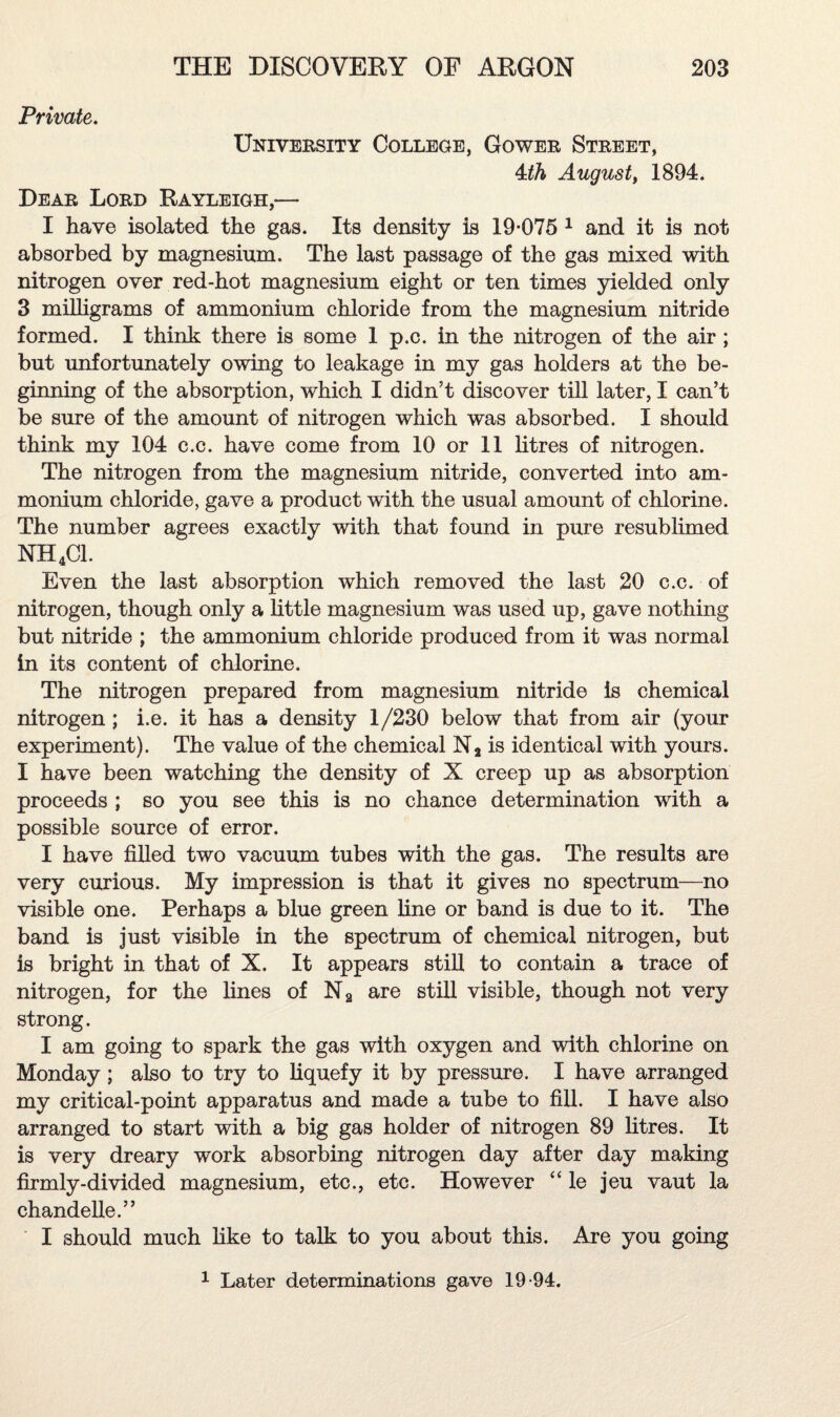 Private. University College, Gower Street, Ath August, 1894. Dear Lord Rayleigh,-— I have isolated the gas. Its density is 19-075 1 and it is not absorbed by magnesium. The last passage of the gas mixed with nitrogen over red-hot magnesium eight or ten times yielded only 3 milligrams of ammonium chloride from the magnesium nitride formed. I think there is some 1 p.c. in the nitrogen of the air ; but unfortunately owing to leakage in my gas holders at the be¬ ginning of the absorption, which I didn’t discover till later, I can’t be sure of the amount of nitrogen which was absorbed. I should think my 104 c.c. have come from 10 or 11 litres of nitrogen. The nitrogen from the magnesium nitride, converted into am¬ monium chloride, gave a product with the usual amount of chlorine. The number agrees exactly with that found in pure resublimed NH4C1. Even the last absorption which removed the last 20 c.c. of nitrogen, though only a little magnesium was used up, gave nothing but nitride ; the ammonium chloride produced from it was normal in its content of chlorine. The nitrogen prepared from magnesium nitride is chemical nitrogen; i.e. it has a density 1/230 below that from air (your experiment). The value of the chemical Na is identical with yours. I have been watching the density of X creep up as absorption proceeds ; so you see this is no chance determination with a possible source of error. I have filled two vacuum tubes with the gas. The results are very curious. My impression is that it gives no spectrum—no visible one. Perhaps a blue green fine or band is due to it. The band is just visible in the spectrum of chemical nitrogen, but is bright in that of X. It appears still to contain a trace of nitrogen, for the lines of Na are still visible, though not very strong. I am going to spark the gas with oxygen and with chlorine on Monday; also to try to liquefy it by pressure. I have arranged my critical-point apparatus and made a tube to fill. I have also arranged to start with a big gas holder of nitrogen 89 litres. It is very dreary work absorbing nitrogen day after day making firmly-divided magnesium, etc., etc. However “ le jeu vaut la ehandelle.” I should much like to talk to you about this. Are you going 1 Later determinations gave 19-94.