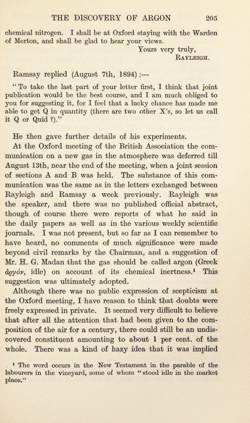 chemical nitrogen. I shall be at Oxford staying with the Warden of Merton, and shall be glad to hear your views. Yours very truly, Rayleigh. Ramsay replied (August 7th, 1894):— “ To take the last part of your letter first, I think that joint publication would be the best course, and I am much obliged to you for suggesting it, for I feel that a lucky chance has made me able to get Q in quantity (there are two other X’s, so let us call it Q or Quid He then gave further details of his experiments. At the Oxford meeting of the British Association the com¬ munication on a new gas in the atmosphere was deferred till August 13th, near the end of the meeting, when a joint session of sections A and B was held. The substance of this com¬ munication was the same as in the letters exchanged between Rayleigh and Ramsay a week previously. Rayleigh was the speaker, and there was no published official abstract, though of course there were reports of what he said in the daily papers as well as in the various weekly scientific journals. I was not present, but so far as I can remember to have heard, no comments of much significance were made beyond civil remarks by the Chairman, and a suggestion of Mr. H. G. Madan that the gas should be called argon (Greek agyov, idle) on account of its chemical inertness.1 This suggestion was ultimately adopted. Although there was no public expression of scepticism at the Oxford meeting, I have reason to think that doubts were freely expressed in private. It seemed very difficult to believe that after all the attention that had been given to the com¬ position of the air for a century, there could still be an undis¬ covered constituent amounting to about 1 per cent, of the whole. There was a kind of hazy idea that it was implied . 1 The word occurs in the New Testament in the parable of the labourers in the vineyard, some of whom “ stood idle in the market place.”
