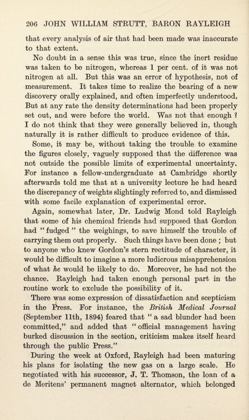 that every analysis of air that had been made was inaccurate to that extent. No doubt in a sense this was true, since the inert residue was taken to be nitrogen, whereas 1 per cent, of it was not nitrogen at all. But this was an error of hypothesis, not of measurement. It takes time to realize the bearing of a new discovery orally explained, and often imperfectly understood, But at any rate the density determinations had been properly set out, and were before the world. Was not that enough ? I do not think that they were generally believed in, though naturally it is rather difficult to produce evidence of this. Some, it may be, without taking the trouble to examine the figures closely, vaguely supposed that the difference was not outside the possible limits of experimental uncertainty. For instance a fellow-undergraduate at Cambridge shortly afterwards told me that at a university lecture he had heard the discrepancy of weights slightingly referred to, and dismissed with some facile explanation of experimental error. Again, somewhat later, Dr. Ludwig Mond told Rayleigh that some of his chemical friends had supposed that Gordon had “ fudged ” the weighings, to save himself the trouble of carrying them out properly. Such things have been done ; but to anyone who knew Gordon’s stern rectitude of character, it would be difficult to imagine a more ludicrous misapprehension of what he would be likely to do. Moreover, he had not the chance. Rayleigh had taken enough personal part in the routine work to exclude the possibility of it. There was some expression of dissatisfaction and scepticism in the Press. For instance, the British Medical Journal (September 11th, 1894) feared that “ a sad blunder had been committed,” and added that “ official management having burked discussion in the section, criticism makes itself heard through the public Press.” During the week at Oxford, Rayleigh had been maturing his plans for isolating the new gas on a large scale. He negotiated with his successor, J. T. Thomson, the loan of a de Meritens’ permanent magnet alternator, which belonged