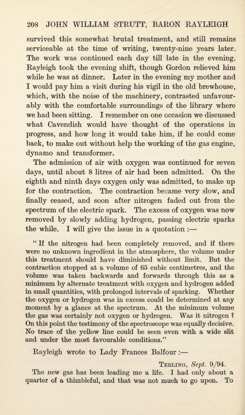survived this somewhat brutal treatment, and still remains serviceable at the time of writing, twenty-nine years later. The work was continued each day till late in the evening. Rayleigh took the evening shift, though Gordon relieved him while he was at dinner. Later in the evening my mother and I would pay him a visit during his vigil in the old brewhouse, which, with the noise of the machinery, contrasted unfavour¬ ably with the comfortable surroundings of the library where we had been sitting. I remember on one occasion we discussed what Cavendish would have thought of the operations in progress, and how long it would take him, if he could come back, to make out without help the working of the gas engine, dynamo and transformer. The admission of air with oxygen was continued for seven days, until about 8 litres of air had been admitted. On the eighth and ninth days oxygen only was admitted, to make up for the contraction. The contraction became very slow, and finally ceased, and soon after nitrogen faded out from the spectrum of the electric spark. The excess of oxygen was now removed by slowly adding hydrogen, passing electric sparks the while. I will give the issue in a quotation ;— “ If the nitrogen had been completely removed, and if there were no unknown ingredient in the atmosphere, the volume under this treatment should have diminished without limit. But the contraction stopped at a volume of 65 cubic centimetres, and the volume was taken backwards and forwards through this as a minimum by alternate treatment with oxygen and hydrogen added in small quantities, with prolonged intervals of sparking. Whether the oxygen or hydrogen was in excess could be determined at any moment by a glance at the spectrum. At the minimum volume the gas was certainly not oxygen or hydrogen. Was it nitrogen ? On this point the testimony of the spectroscope was equally decisive. No trace of the yellow fine could be seen even with a wide slit and under the most favourable conditions.” Rayleigh wrote to Lady Frances Balfour :— Terling, Sept. 9/94. The new gas has been leading me a life. I had only about a quarter of a thimbleful, and that was not much to go upon. To