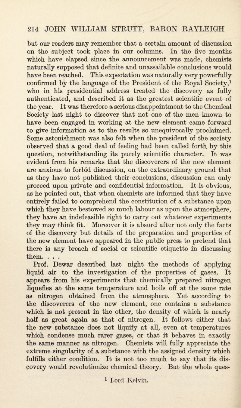but our readers may remember that a certain amount of discussion on the subject took place in our columns. In the five months which have elapsed since the announcement was made, chemists naturally supposed that definite and unassailable conclusions would have been reached. This expectation was naturally very powerfully confirmed by the language of the President of the Royal Society,1 who in his presidential address treated the discovery as fully authenticated, and described it as the greatest scientific event of the year. It was therefore a serious disappointment to the Chemical Society last night to discover that not one of the men known to have been engaged in working at the new element came forward to give information as to the results so unequivocally proclaimed. Some astonishment was also felt when the president of the society observed that a good deal of feeling had been called forth by this question, notwithstanding its purely scientific character. It was evident from his remarks that the discoverers of the new element are anxious to forbid discussion, on the extraordinary ground that as they have not published their conclusions, discussion can only proceed upon private and confidential information. It is obvious, as he pointed out, that when chemists are informed that they have entirely failed to comprehend the constitution of a substance upon which they have bestowed so much labour as upon the atmosphere, they have an indefeasible right to carry out whatever experiments they may think fit. Moreover it is absurd after not only the facts of the discovery but details of the preparation and properties of the new element have appeared in the public press to pretend that there is any breach of social or scientific etiquette in discussing them. . . . Prof. Dewar described last night the methods of applying liquid air to the investigation of the properties of gases. It appears from his experiments that chemically prepared nitrogen liquefies at the same temperature and boils off at the same rate as nitrogen obtained from the atmosphere. Yet according to the discoverers of the new element, one contains a substance which is not present in the other, the density of which is nearly half as great again as that of nitrogen,, It follows either that the new substance does not liquify at all, even at temperatures which condense much rarer gases, or that it behaves in exactly the same manner as nitrogen. Chemists will fully appreciate the extreme singularity of a substance with the assigned density which fulfills either condition. It is not too much to say that its dis¬ covery would revolutionize chemical theory. But the whole ques- 1 Lord Kelvin.