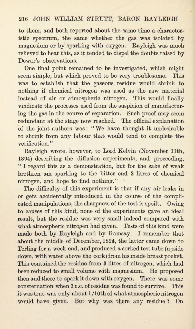 to them, and both reported about the same time a character¬ istic spectrum, the same whether the gas was isolated by magnesium or by sparking with oxygen. Rayleigh was much relieved to hear this, as it tended to dispel the doubts raised by Dewar’s observations. One final point remained to be investigated, which might seem simple, but which proved to be very troublesome. This was to establish that the gaseous residue would shrink to nothing if chemical nitrogen was used as the raw material instead of air or atmospheric nitrogen. This would finally vindicate the processes used from the suspicion of manufactur¬ ing the gas in the course of separation. Such proof may seem redundant at the stage now reached. The official explanation of the joint authors was: “We have thought it undesirable to shrink from any labour that would tend to complete the verification.” Rayleigh wrote, however, to Lord Kelvin (November 11th, 1894) describing the diffusion experiments, and proceeding, “ I regard this as a demonstration, but for the sake of weak brethren am sparking to the bitter end 3 litres of chemical nitrogen, and hope to find nothing.” The difficulty of this experiment is that if any air leaks in or gets accidentally introduced in the course of the compli¬ cated manipulations, the sharpness of the test is spoilt. Owing to causes of this kind, none of the experiments gave an ideal result, but the residue was very small indeed compared with what atmospheric nitrogen had given. Tests of this kind were made both by Rayleigh and by Ramsay. I remember that about the middle of December, 1894, the latter came down to Terling for a week-end, and produced a corked test tube (upside down, with water above the cork) from his inside breast pocket. This contained the residue from 3 litres of nitrogen, which had been reduced to small volume with magnesium. He proposed then and there to spark it down with oxygen. There was some consternation when 3 c.c. of residue was found to survive. This it was true was only about l/10th of what atmospheric nitrogen would have given. But why was there any residue ? On