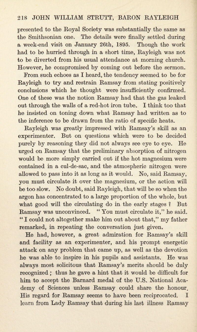 presented to the Royal Society was substantially the same as the Smithsonian one. The details were finally settled during a week-end visit on January 26th, 1895. Though the work had to be hurried through in a short time, Rayleigh was not to be diverted from his usual attendance at morning church. However, he compromised by coming out before the sermon. From such echoes as I heard, the tendency seemed to be for Rayleigh to try and restrain Ramsay from stating positively conclusions which he thought were insufficiently confirmed. One of these was the notion Ramsay had that the gas leaked out through the walls of a red-hot iron tube. I think too that he insisted on toning down what Ramsay had written as to the inference to be drawn from the ratio of specific heats. Rayleigh was greatly impressed with Ramsay’s skill as an experimenter. But on questions which were to be decided purely by reasoning they did not always see eye to eye. He urged on Ramsay that the preliminary absorption of nitrogen would be more simply carried out if the hot magnesium were contained in a cul-de-sac, and the atmospheric nitrogen were allowed to pass into it as long as it would. No, said Ramsay, you must circulate it over the magnesium, or the action will be too slow. No doubt, said Rayleigh, that will be so when the argon has concentrated to a large proportion of the whole, but what good will the circulating do in the early stages ? But Ramsay was unconvinced. “ You must circulate it,” he said. “ I could not altogether make him out about that,” my father remarked, in repeating the conversation just given. He had, however, a great admiration for Ramsay’s skill and facility as an experimenter, and his prompt energetic attack on any problem that came up, as well as the devotion he was able to inspire in his pupils and assistants. He was always most solicitous that Ramsay’s merits should be duly recognized; thus he gave a hint that it would be difficult for him to accept the Barnard medal of the U.S. National Aca¬ demy of Sciences unless Ramsay could share the honour. His regard for Ramsay seems to have been reciprocated. I learn from Lady Ramsay that during his last illness Ramsay
