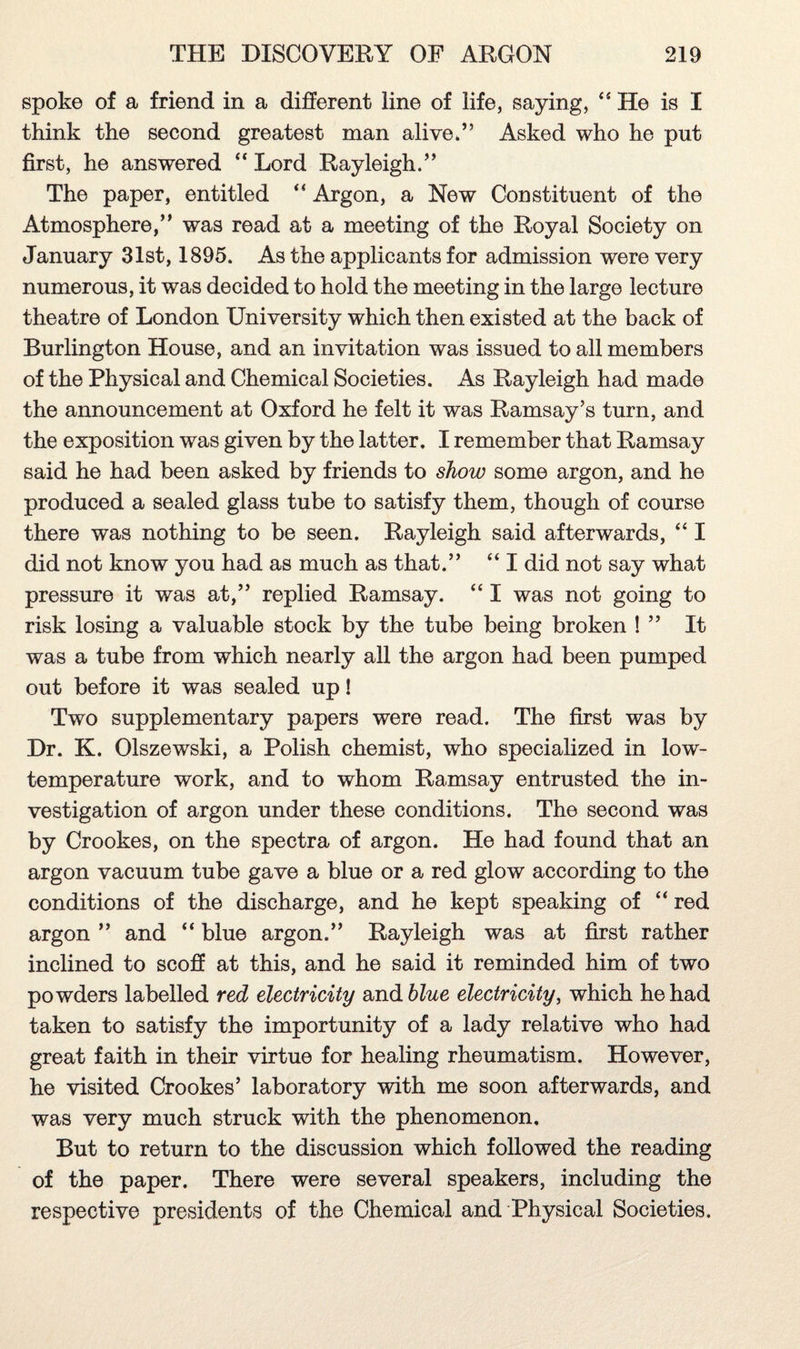 spoke of a friend in a different line of life, saying, “ He is I think the second greatest man alive*” Asked who he put first, he answered “ Lord Rayleigh.” The paper, entitled “ Argon, a New Constituent of the Atmosphere,” was read at a meeting of the Royal Society on January 31st, 1895. As the applicants for admission were very numerous, it was decided to hold the meeting in the large lecture theatre of London University which then existed at the back of Burlington House, and an invitation was issued to all members of the Physical and Chemical Societies. As Rayleigh had made the announcement at Oxford he felt it was Ramsay’s turn, and the exposition was given by the latter. I remember that Ramsay said he had been asked by friends to show some argon, and he produced a sealed glass tube to satisfy them, though of course there was nothing to be seen. Rayleigh said afterwards, “ I did not know you had as much as that.” “ I did not say what pressure it was at,” replied Ramsay. “ I was not going to risk losing a valuable stock by the tube being broken ! ” It was a tube from which nearly all the argon had been pumped out before it was sealed up! Two supplementary papers were read. The first was by Dr. K. Olszewski, a Polish chemist, who specialized in low- temperature work, and to whom Ramsay entrusted the in¬ vestigation of argon under these conditions. The second was by Crookes, on the spectra of argon. He had found that an argon vacuum tube gave a blue or a red glow according to the conditions of the discharge, and he kept speaking of “ red argon ” and “ blue argon.” Rayleigh was at first rather inclined to scoff at this, and he said it reminded him of two powders labelled red electricity and blue electricity, which he had taken to satisfy the importunity of a lady relative who had great faith in their virtue for healing rheumatism. However, he visited Crookes’ laboratory with me soon afterwards, and was very much struck with the phenomenon. But to return to the discussion which followed the reading of the paper. There were several speakers, including the respective presidents of the Chemical and Physical Societies.