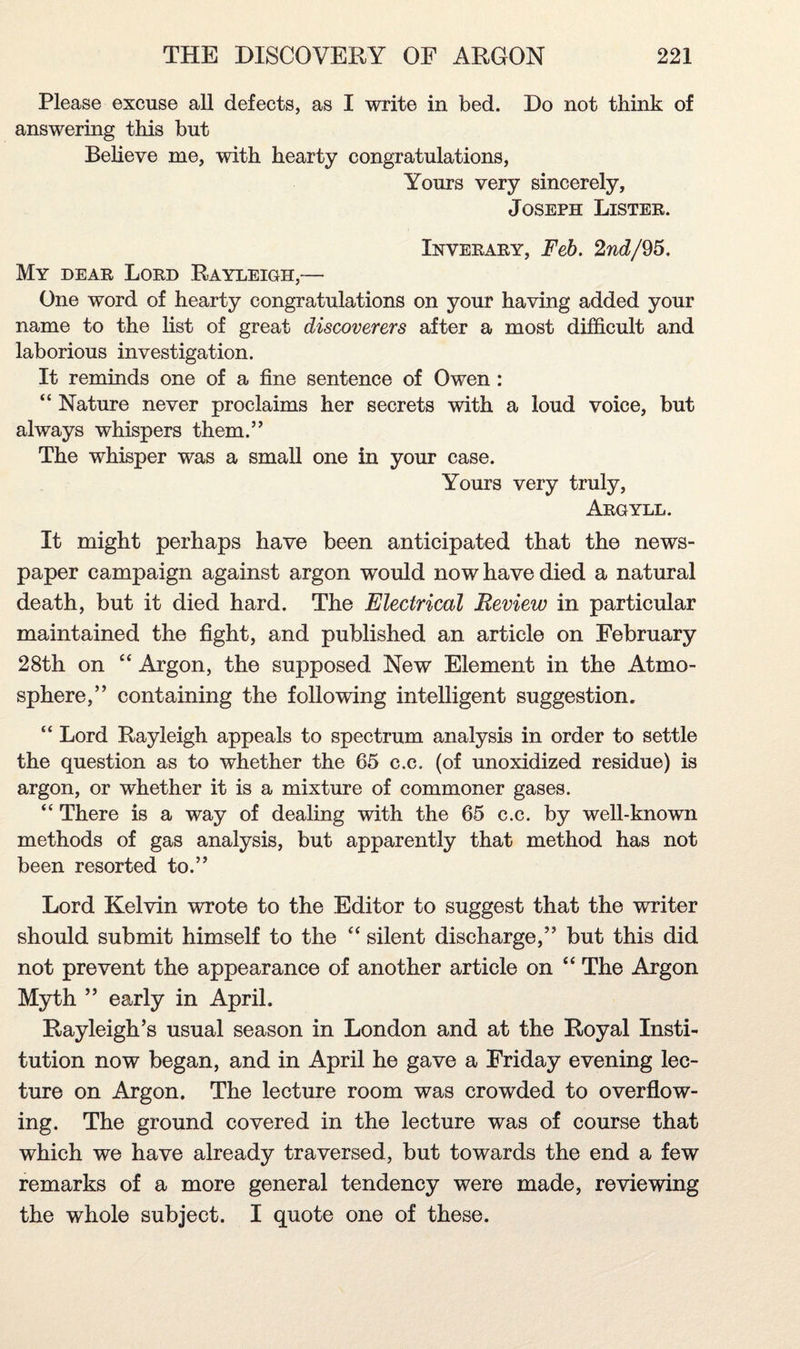 Please excuse all defects, as I write in bed. Do not think of answering this but Believe me, with hearty congratulations, Yours very sincerely, Joseph Lister. Inverary, Feb. 2nd/95. My dear Lord Rayleigh,— One word of hearty congratulations on your having added your name to the list of great discoverers after a most difficult and laborious investigation. It reminds one of a fine sentence of Owen : “ Nature never proclaims her secrets with a loud voice, but always whispers them.” The whisper was a small one in your case. Yours very truly, Argyll. It might perhaps have been anticipated that the news¬ paper campaign against argon would now have died a natural death, but it died hard. The Electrical Review in particular maintained the fight, and published an article on February 28th on “ Argon, the supposed New Element in the Atmo¬ sphere,” containing the following intelligent suggestion. “ Lord Rayleigh appeals to spectrum analysis in order to settle the question as to whether the 65 c.c. (of unoxidized residue) is argon, or whether it is a mixture of commoner gases. “ There is a way of dealing with the 65 c.c. by well-known methods of gas analysis, but apparently that method has not been resorted to.” Lord Kelvin wrote to the Editor to suggest that the writer should submit himself to the “ silent discharge,” but this did not prevent the appearance of another article on “ The Argon Myth ” early in April. Rayleigh’s usual season in London and at the Royal Insti¬ tution now began, and in April he gave a Friday evening lec¬ ture on Argon. The lecture room was crowded to overflow¬ ing. The ground covered in the lecture was of course that which we have already traversed, but towards the end a few remarks of a more general tendency were made, reviewing the whole subject. I quote one of these.