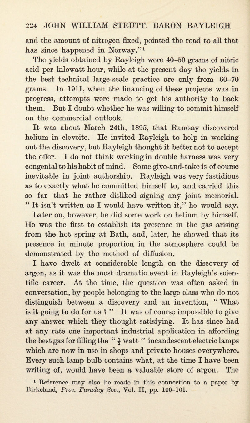 and the amount of nitrogen fixed, pointed the road to all that has since happened in Norway,”1 The yields obtained by Rayleigh were 40-50 grams of nitric acid per kilowatt hour, while at the present day the yields in the best technical large-scale practice are only from 60-70 grams. In 1911, when the financing of these projects was in progress, attempts were made to get his authority to back them. But I doubt whether he was willing to commit himself on the commercial outlook. It was about March 24th, 1895, that Ramsay discovered helium in cleveite. He invited Rayleigh to help in working out the discovery, but Rayleigh thought it better not to accept the offer. I do not think working in double harness was very congenial to his habit of mind. Some give-and-take is of course inevitable in joint authorship. Rayleigh was very fastidious as to exactly what he committed himself to, and carried this so far that he rather disliked signing any joint memorial. “ It isn’t written as I would have written it,” he would say. Later on, however, he did some work on helium by himself. He was the first to establish its presence in the gas arising from the hot spring at Bath, and, later, he showed that its presence in minute proportion in the atmosphere could be demonstrated by the method of diffusion. I have dwelt at considerable length on the discovery of argon, as it was the most dramatic event in Rayleigh’s scien¬ tific career. At the time, the question was often asked in conversation, by people belonging to the large class who do not distinguish between a discovery and an invention, “ What is it going to do for us ? ” It was of course impossible to give any answer which they thought satisfying. It has since had at any rate one important industrial application in affording the best gas for filling the “ £ watt ” incandescent electric lamps which are now in use in shops and private houses everywhere* Every such lamp bulb contains what, at the time I have been writing of, would have been a valuable store of argon. The 1 Reference may also be made in this connection to a paper by Birkeland, Proc. Faraday Soc., Vol. II, pp. 100-101.