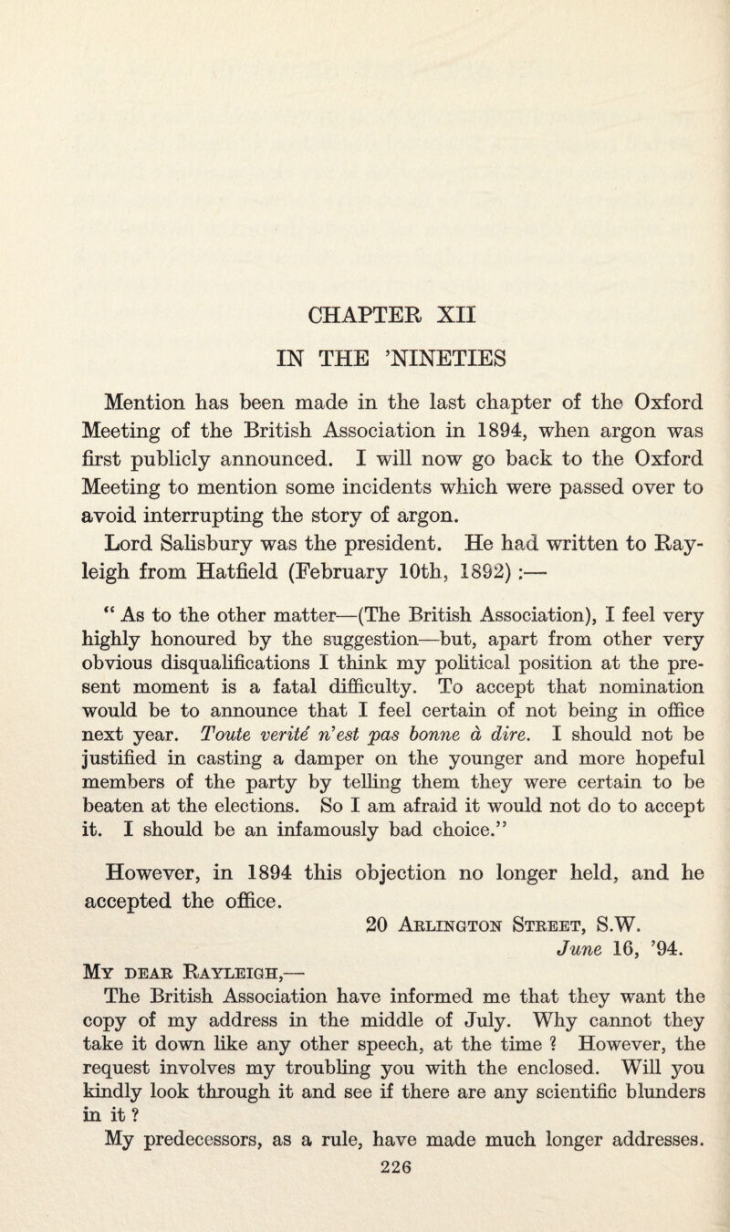 CHAPTER XII IN THE ’NINETIES Mention has been made in the last chapter of the Oxford Meeting of the British Association in 1894, when argon was first publicly announced. I will now go back to the Oxford Meeting to mention some incidents which were passed over to avoid interrupting the story of argon. Lord Salisbury was the president. He had written to Ray¬ leigh from Hatfield (February 10th., 1892) “ As to the other matter—(The British Association), I feel very highly honoured by the suggestion—but, apart from other very obvious disqualifications I think my political position at the pre¬ sent moment is a fatal difficulty. To accept that nomination would be to announce that I feel certain of not being in office next year. Toute verite n’est pas bonne a dire. I should not be justified in casting a damper on the younger and more hopeful members of the party by telling them they were certain to be beaten at the elections. So I am afraid it would not do to accept it. I should be an infamously bad choice.” However, in 1894 this objection no longer held, and he accepted the office. 20 Arlington Street, S.W. June 16, ’94. My dear Rayleigh,— The British Association have informed me that they want the copy of my address in the middle of July. Why cannot they take it down like any other speech, at the time ? However, the request involves my troubling you with the enclosed. Will you kindly look through it and see if there are any scientific blunders in it? My predecessors, as a rule, have made much longer addresses.