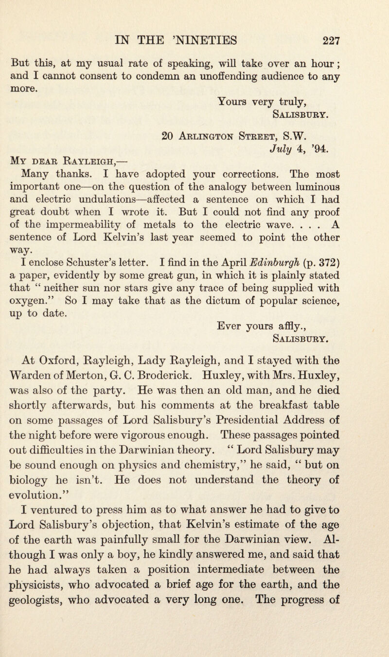 But this, at my usual rate of speaking, will take over an hour; and I cannot consent to condemn an unoffending audience to any more. Yours very truly, Salisbury. 20 Arlington Street, S.W. July 4, ’94. My dear Rayleigh,— Many thanks. I have adopted your corrections. The most important one—on the question of the analogy between luminous and electric undulations—affected a sentence on which I had great doubt when I wrote it. But I could not find any proof of the impermeability of metals to the electric wave. ... A sentence of Lord Kelvin’s last year seemed to point the other way. I enclose Schuster’s letter. I find in the April Edinburgh (p. 372) a paper, evidently by some great gun, in which it is plainly stated that 44 neither sun nor stars give any trace of being supplied with oxygen.” So I may take that as the dictum of popular science, up to date. Ever yours affly., Salisbury. At Oxford, Rayleigh, Lady Rayleigh, and I stayed with the Warden of Merton, G. C. Broderick. Huxley, with Mrs. Huxley, was also of the party. He was then an old man, and he died shortly afterwards, but his comments at the breakfast table on some passages of Lord Salisbury’s Presidential Address of the night before were vigorous enough. These passages pointed out difficulties in the Darwinian theory. 44 Lord Salisbury may be sound enough on physics and chemistry,” he said, 44 but on biology he isn’t. He does not understand the theory of evolution.” I ventured to press him as to what answer he had to give to Lord Salisbury’s objection, that Kelvin’s estimate of the age of the earth was painfully small for the Darwinian view. Al¬ though I was only a boy, he kindly answered me, and said that he had always taken a position intermediate between the physicists, who advocated a brief age for the earth, and the geologists, who advocated a very long one. The progress of