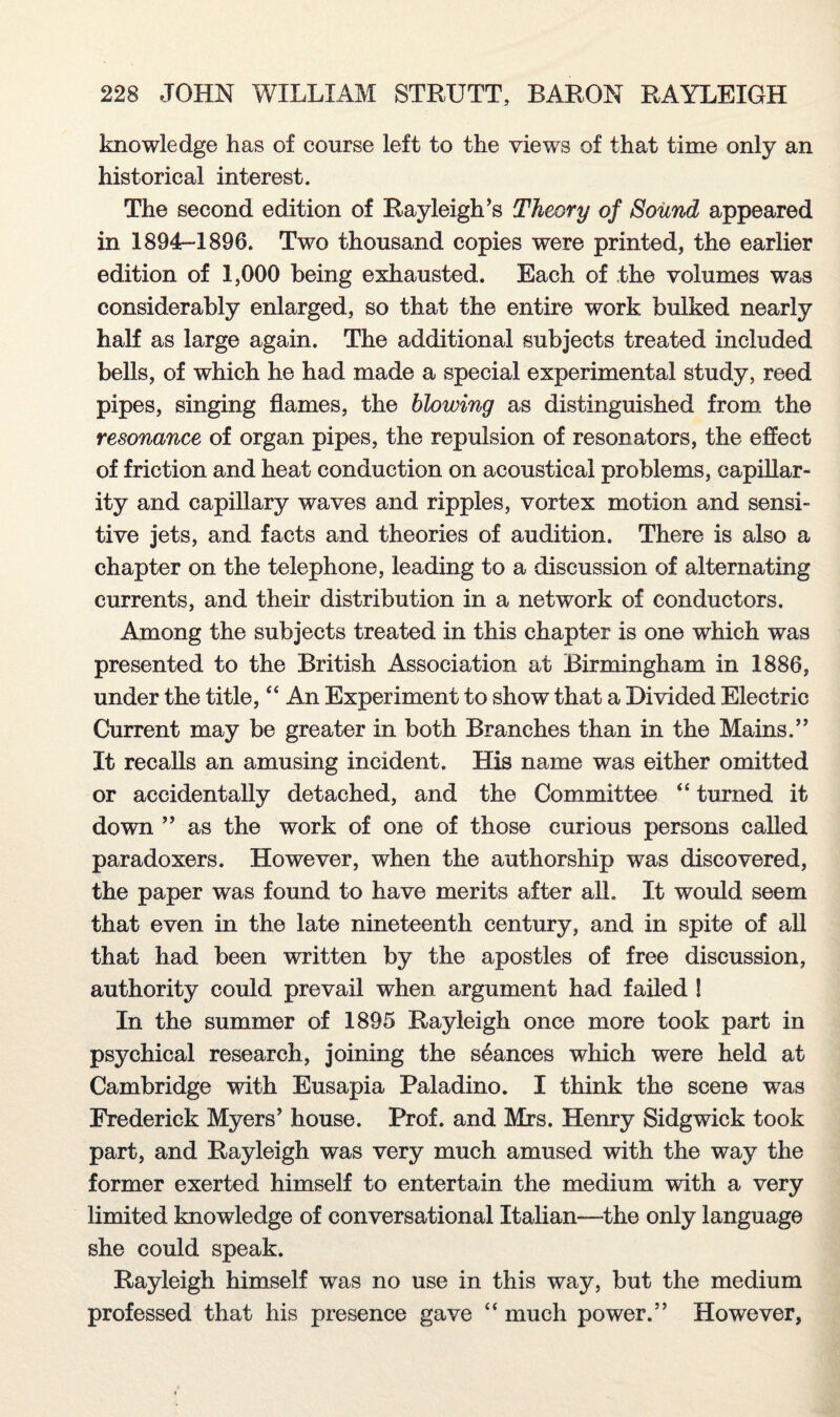 knowledge has of course left to the views of that time only an historical interest. The second edition of Rayleigh’s Theory of Sound appeared in 1894r-l 896. Two thousand copies were printed, the earlier edition of 1,000 being exhausted. Each of the volumes was considerably enlarged, so that the entire work bulked nearly half as large again. The additional subjects treated included bells, of which he had made a special experimental study, reed pipes, singing flames, the blowing as distinguished from the resonance of organ pipes, the repulsion of resonators, the effect of friction and heat conduction on acoustical problems, capillar¬ ity and capillary waves and ripples, vortex motion and sensi¬ tive jets, and facts and theories of audition. There is also a chapter on the telephone, leading to a discussion of alternating currents, and their distribution in a network of conductors. Among the subjects treated in this chapter is one which was presented to the British Association at Birmingham in 1886, under the title,44 An Experiment to show that a Divided Electric Current may be greater in both Branches than in the Mains.” It recalls an amusing incident. His name was either omitted or accidentally detached, and the Committee 44 turned it down ” as the work of one of those curious persons called paradoxers. However, when the authorship was discovered, the paper was found to have merits after all. It would seem that even in the late nineteenth century, and in spite of all that had been written by the apostles of free discussion, authority could prevail when argument had failed ! In the summer of 1895 Rayleigh once more took part in psychical research, joining the seances which were held at Cambridge with Eusapia Paladino. I think the scene was Frederick Myers’ house. Prof, and Mrs. Henry Sidgwick took part, and Rayleigh was very much amused with the way the former exerted himself to entertain the medium with a very limited knowledge of conversational Italian—-the only language she could speak. Rayleigh himself was no use in this way, but the medium professed that his presence gave 44 much power.” However,