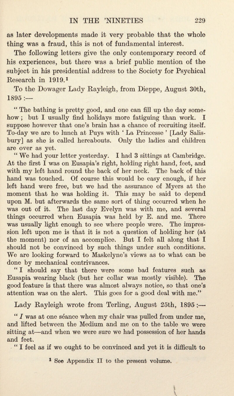 as later developments made it very probable that the whole thing was a fraud, this is not of fundamental interest. The following letters give the only contemporary record of his experiences, but there was a brief public mention of the subject in his presidential address to the Society for Psychical Research in 1919.1 To the Dowager Lady Rayleigh, from Dieppe, August 30th, 1895 :— “ The bathing is pretty good, and one can fill up the day some¬ how ; but I usually find holidays more fatiguing than work. I suppose however that one’s brain has a chance of recruiting itself. To-day we are to lunch at Puys with ‘ La Princesse ’ [Lady Salis¬ bury] as she is called hereabouts. Only the ladies and children are over as yet. “ We had your letter yesterday. I had 3 sittings at Cambridge. At the first I was on Eusapia’s right, holding right hand, feet, and with my left hand round the back of her neck. The back of this hand was touched. Of course this would be easy enough, if her left hand were free, but we had the assurance of Myers at the moment that he was holding it. This may be said to depend upon M. but afterwards the same sort of thing occurred when he was out of it. The last day Evelyn was with me, and several things occurred when Eusapia was held by E. and me. There was usually light enough to see where people were. The impres¬ sion left upon me is that it is not a question of holding her (at the moment) nor of an accomplice. But I felt all along that I should not be convinced by such things under such conditions. We are looking forward to Maskelyne’s views as to what can be done by mechanical contrivances. “ I should say that there were some bad features such as Eusapia wearing black (but her collar was mostly visible). The good feature is that there was almost always notice, so that one’s attention was on the alert. This goes for a good deal with me.” Lady Rayleigh wrote from Terling, August 25th, 1895 ;— “ I was at one seance when my chair was pulled from under me, and lifted between the Medium and me on to the table we were sitting at—and when we were sure we had possession of her hands and feet. “I feel as if we ought to be convinced and yet it is difficult to 1 See Appendix II to the present volume.