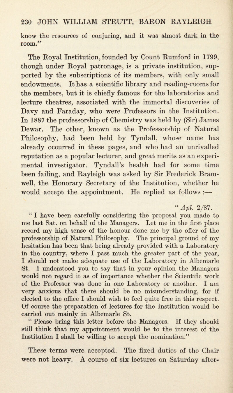 know the resources of conjuring, and it was almost dark in the room.” The Royal Institution, founded by Count Rumford in 1799, though under Royal patronage, is a private institution, sup¬ ported by the subscriptions of its members, with only small endowments. It has a scientific library and reading-rooms for the members, but it is chiefly famous for the laboratories and lecture theatres, associated with the immortal discoveries of Davy and Faraday, who were Professors in the Institution. In 1887 the professorship of Chemistry was held by (Sir) James Dewar. The other, known as the Professorship of Natural Philosophy, had been held by Tyndall, whose name has already occurred in these pages, and who had an unrivalled reputation as a popular lecturer, and great merits as an experi¬ mental investigator. Tyndall’s health had for some time been failing, and Rayleigh was asked by Sir Frederick Bram- well, the Honorary Secretary of the Institution, whether he would accept the appointment. He replied as follows :— “ Apl. 2/87. “ I have been carefully considering the proposal you made to me last Sat. on behali of the Managers. Let me in the first place record my high sense of the honour done me by the offer of the professorship of Natural Philosophy. The principal ground of my hesitation has been that being already provided with a Laboratory in the country, where I pass much the greater part of the year, I should not make adequate use of the Laboratory in Albemarle St. I understood you to say that in your opinion the Managers would not regard it as of importance whether the Scientific work of the Professor was done in one Laboratory or another. I am very anxious that there should be no misunderstanding, for if elected to the office I should wish to feel quite free in this respect. Of course the preparation of lectures for the Institution would be carried out mainly in Albemarle St. “ Please bring this letter before the Managers. If they should still think that my appointment would be to the interest of the Institution I shall be willing to accept the nomination.” These terms were accepted. The fixed duties of the Chair were not heavy. A course of six lectures on Saturday after-